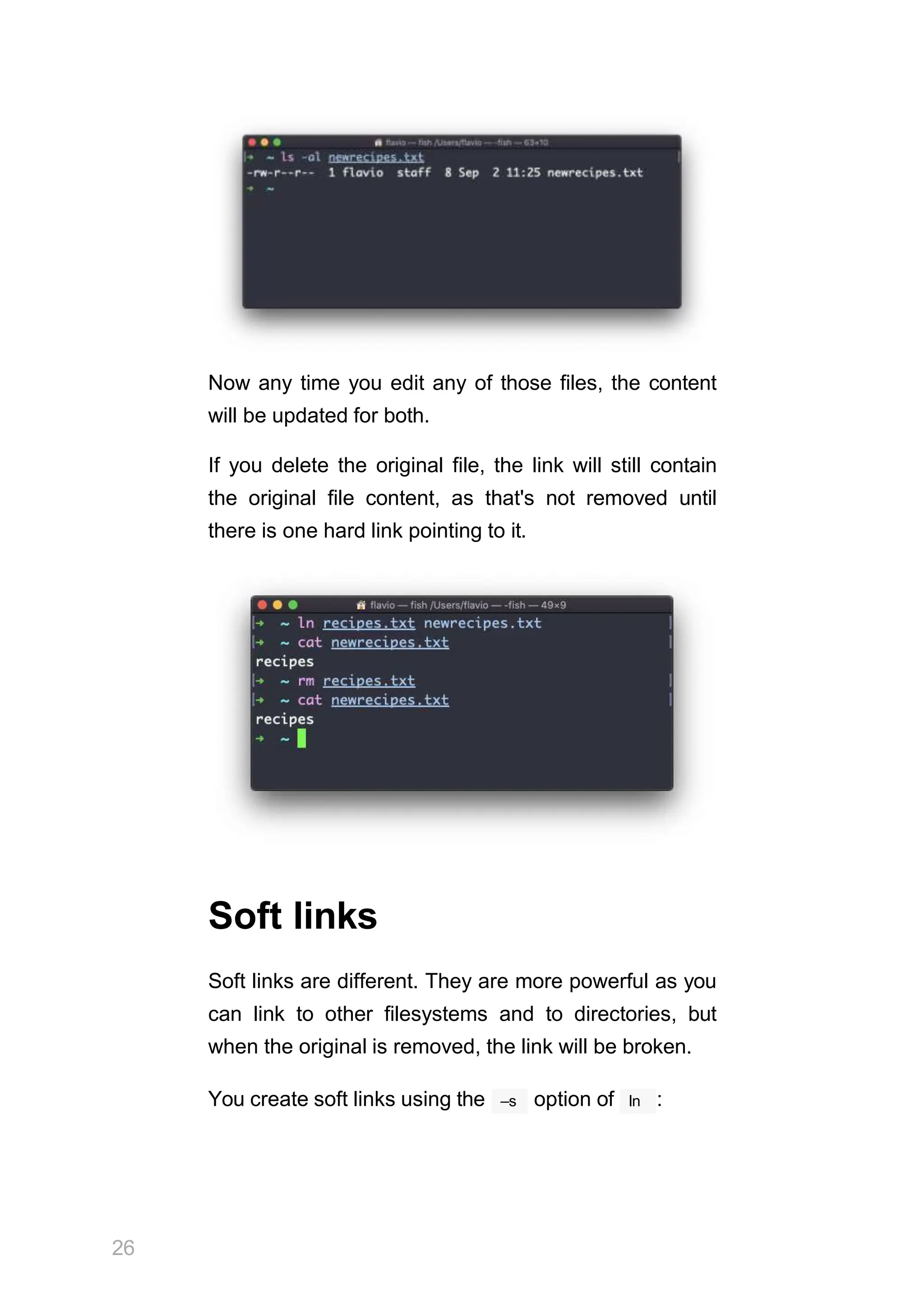 Now any time you edit any of those files, the content
will be updated for both.
If you delete the original file, the link will still contain
the original file content, as that's not removed until
there is one hard link pointing to it.
Soft links
Soft links are different. They are more powerful as you
can link to other filesystems and to directories, but
when the original is removed, the link will be broken.
26
–s ln
You create soft links using the option of :
 