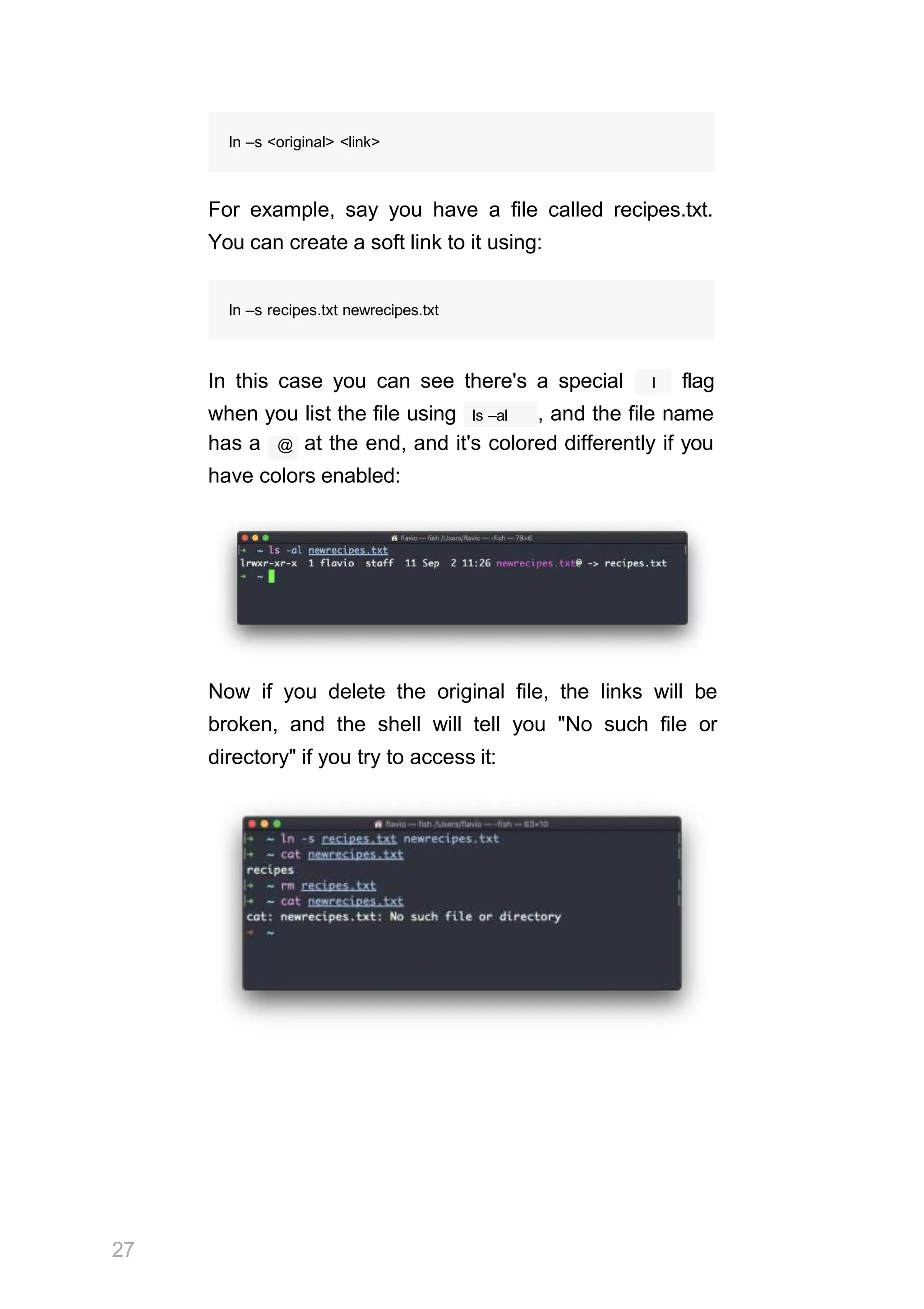 ln –s <original> <link>
For example, say you have a file called recipes.txt.
You can create a soft link to it using:
ln –s recipes.txt newrecipes.txt
l
In this case you can see there's a special flag
ls –al
when you list the file using , and the file name
has a @ at the end, and it's colored differently if you
have colors enabled:
Now if you delete the original file, the links will be
broken, and the shell will tell you "No such file or
directory" if you try to access it:
27
 