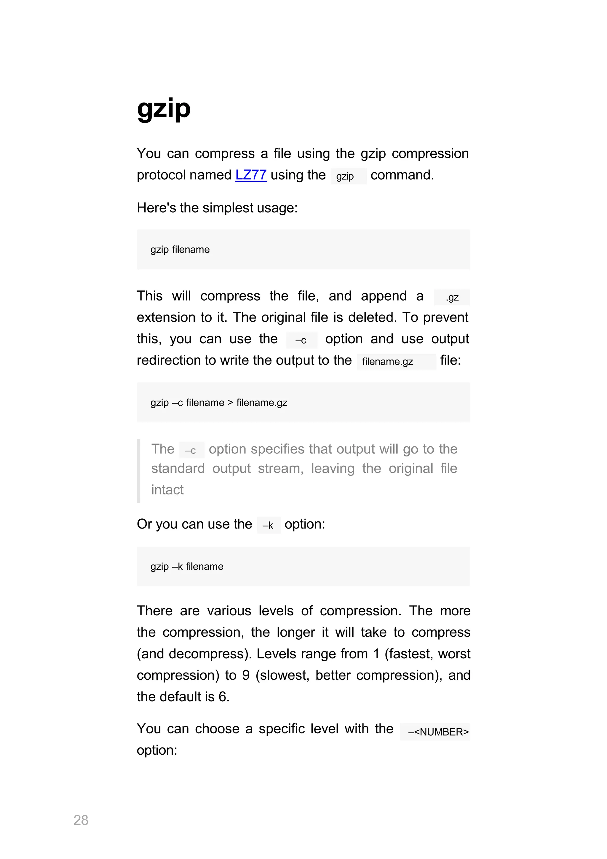 gzip
28
You can compress a file using the gzip compression
gzip
protocol named LZ77 using the command.
Here's the simplest usage:
gzip filename
This will compress the file, and append a .gz
extension to it. The original file is deleted. To prevent
–c
this, you can use the option and use output
filename.gz
redirection to write the output to the file:
gzip –c filename > filename.gz
–c
The option specifies that output will go to the
standard output stream, leaving the original file
intact
–k
Or you can use the option:
gzip –k filename
There are various levels of compression. The more
the compression, the longer it will take to compress
(and decompress). Levels range from 1 (fastest, worst
compression) to 9 (slowest, better compression), and
the default is 6.
You can choose a specific level with the
option:
–<NUMBER>
 
