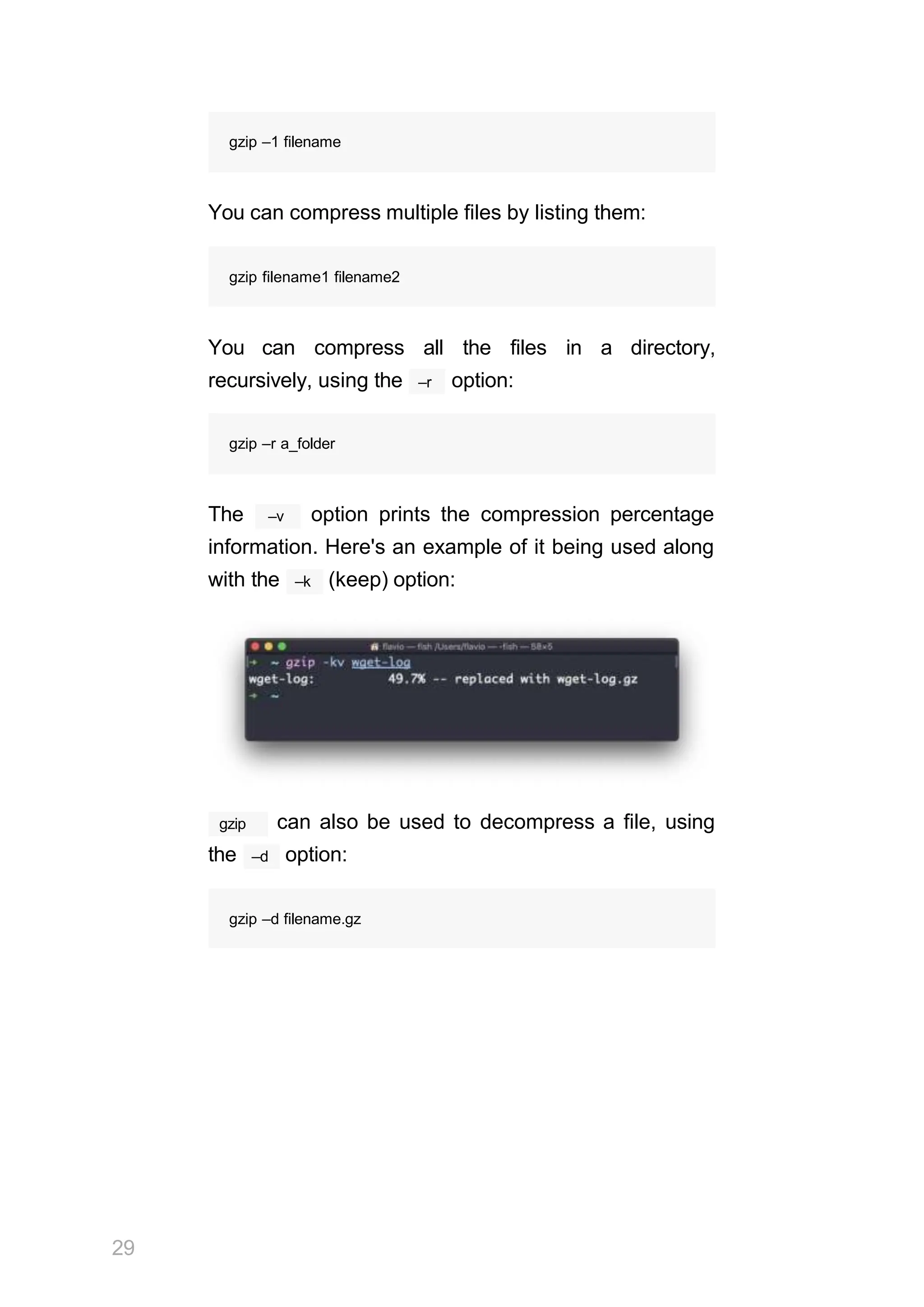 gzip –1 filename
You can compress multiple files by listing them:
gzip filename1 filename2
You can compress all the files in a directory,
–r
recursively, using the option:
gzip –r a_folder
–v
The option prints the compression percentage
information. Here's an example of it being used along
–k
with the (keep) option:
gzip
29
can also be used to decompress a file, using
–d
the option:
gzip –d filename.gz
 