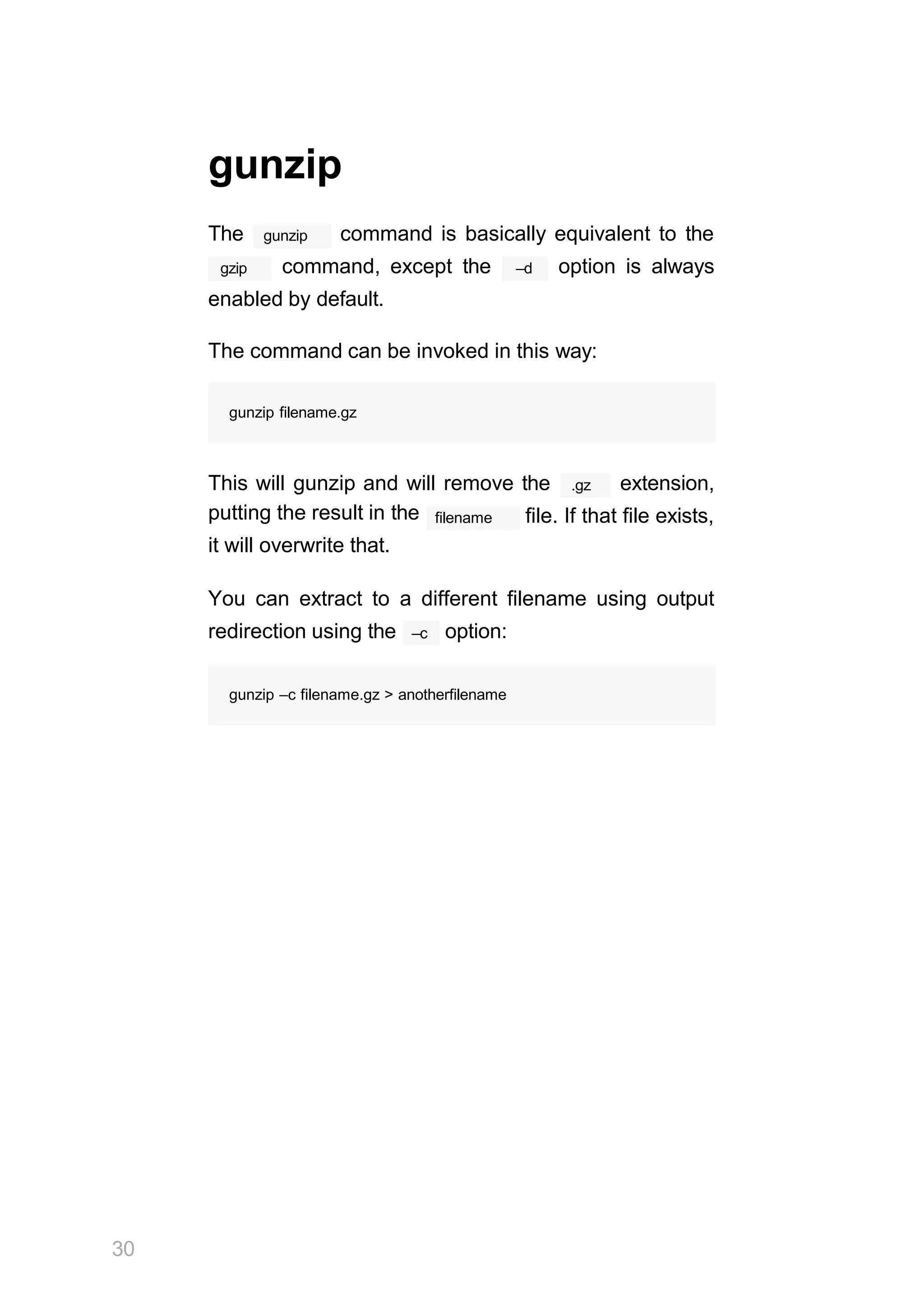 30
gunzip
The gunzip command is basically equivalent to the
gzip –d
command, except the option is always
enabled by default.
The command can be invoked in this way:
gunzip filename.gz
.gz
This will gunzip and will remove the extension,
putting the result in the
it will overwrite that.
filename file. If that file exists,
You can extract to a different filename using output
–c
redirection using the option:
gunzip –c filename.gz > anotherfilename
 