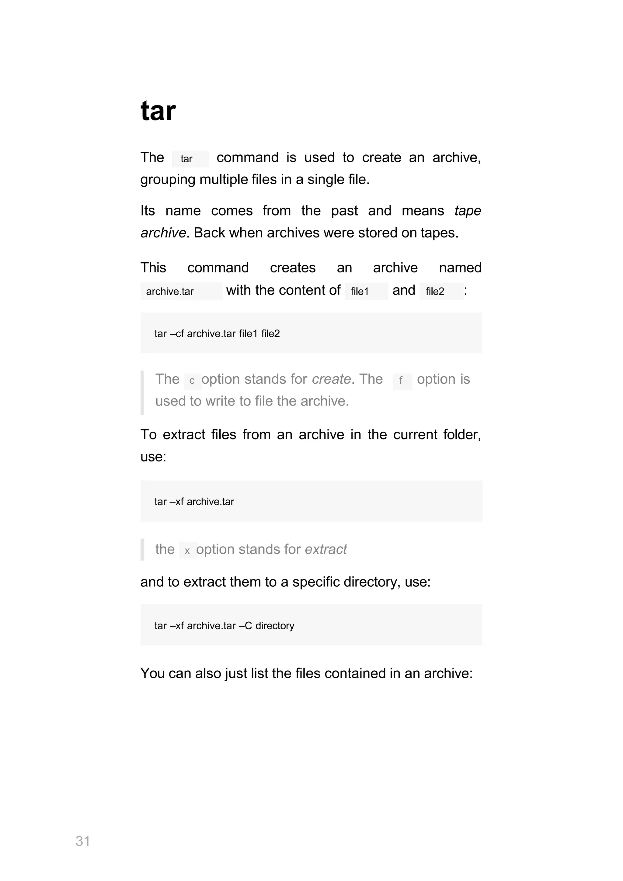 tar
tar
The command is used to create an archive,
grouping multiple files in a single file.
Its name comes from the past and means tape
archive. Back when archives were stored on tapes.
This command creates an archive named
archive.tar file1
with the content of and file2 :
tar –cf archive.tar file1 file2
The c option stands for create. The f option is
used to write to file the archive.
To extract files from an archive in the current folder,
use:
tar –xf archive.tar
the x option stands for extract
and to extract them to a specific directory, use:
31
tar –xf archive.tar –C directory
You can also just list the files contained in an archive:
 