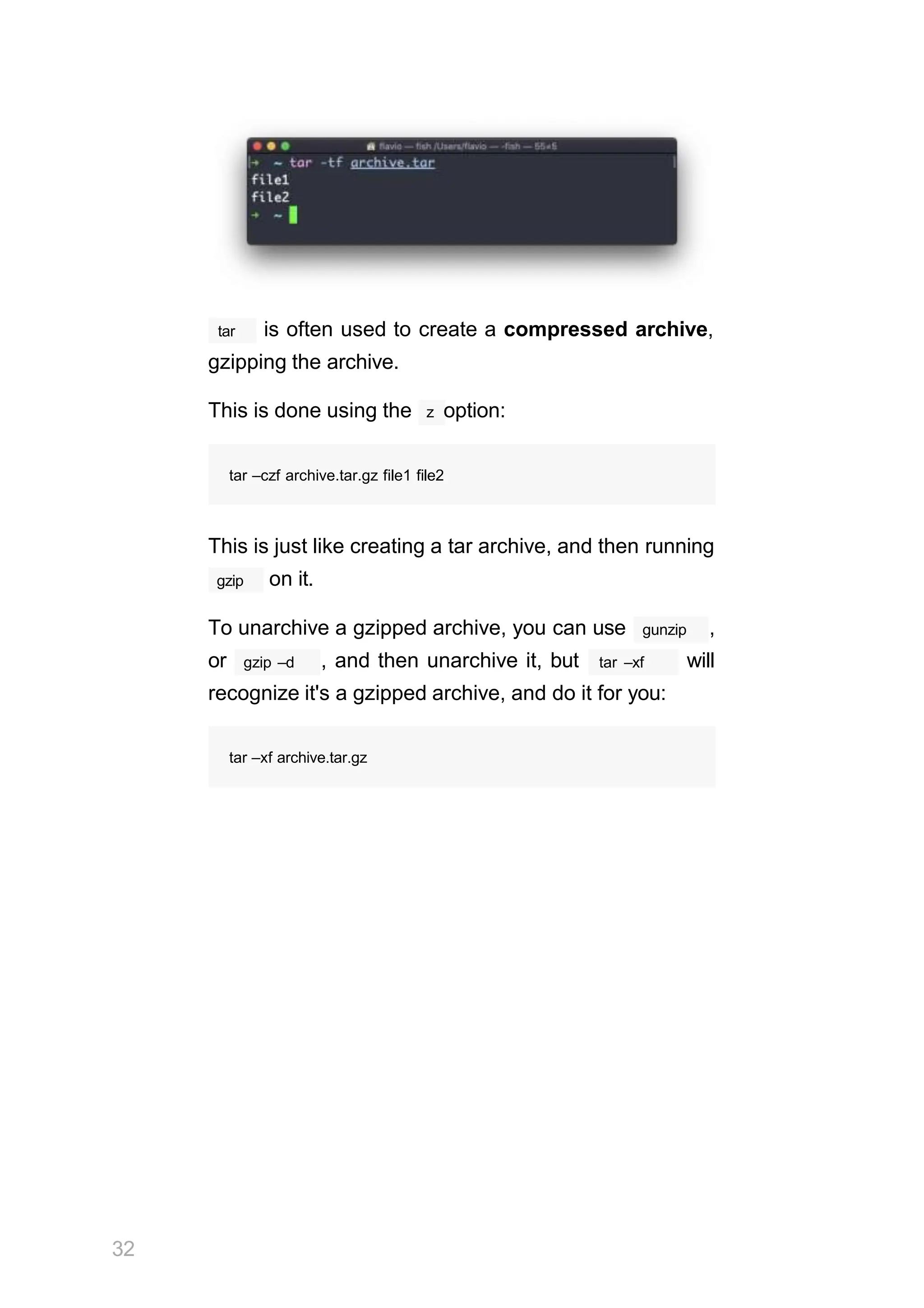 tar is often used to create a compressed archive,
gzipping the archive.
This is done using the z option:
32
tar –czf archive.tar.gz file1 file2
This is just like creating a tar archive, and then running
gzip on it.
To unarchive a gzipped archive, you can use gunzip ,
gzip –d
or , and then unarchive it, but tar –xf will
recognize it's a gzipped archive, and do it for you:
tar –xf archive.tar.gz
 