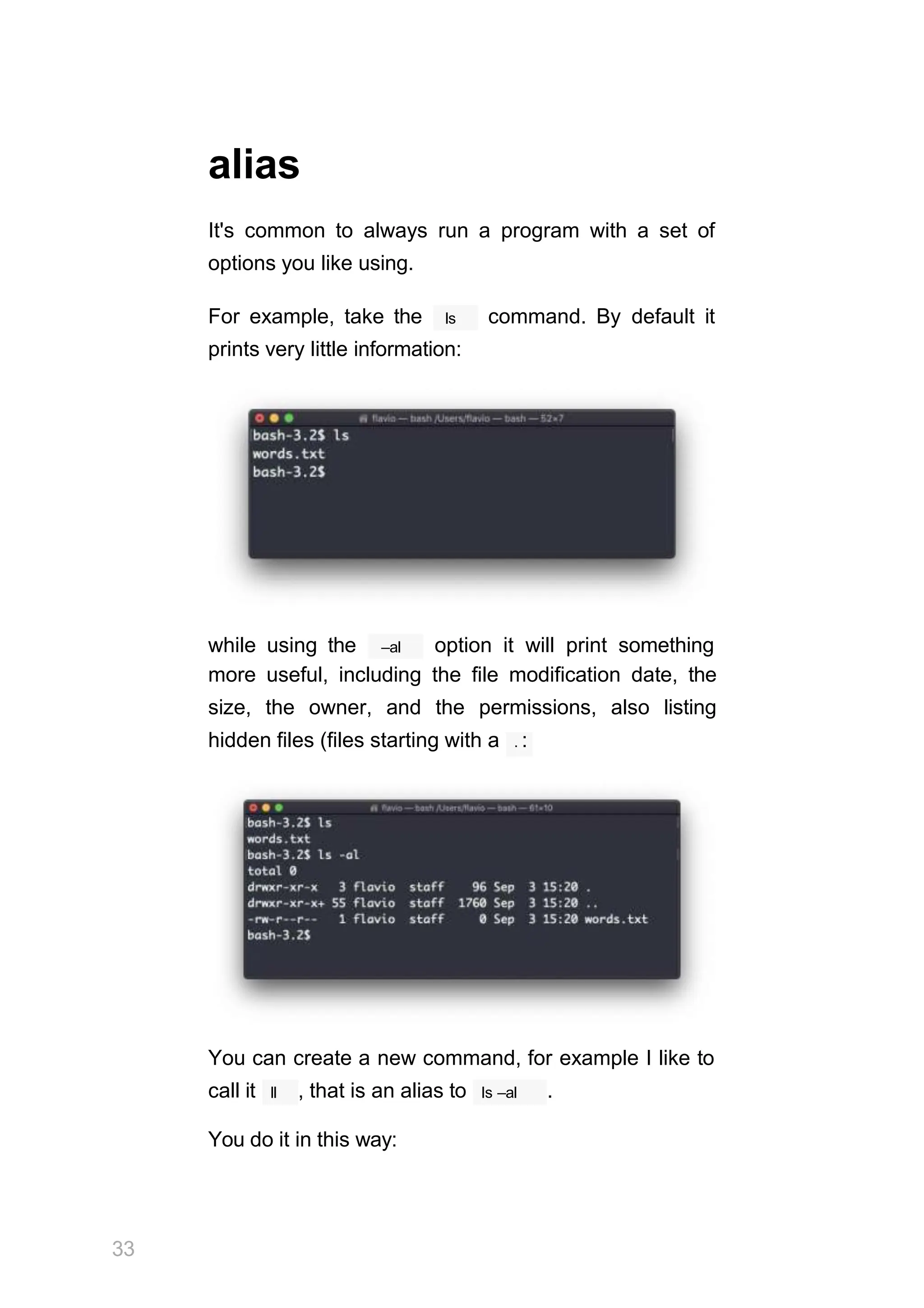 alias
It's common to always run a program with a set of
options you like using.
ls
For example, take the command. By default it
prints very little information:
–al
while using the option it will print something
more useful, including the file modification date, the
size, the owner, and the permissions, also listing
hidden files (files starting with a . :
You can create a new command, for example I like to
33
ll
call it , that is an alias to ls –al .
You do it in this way:
 