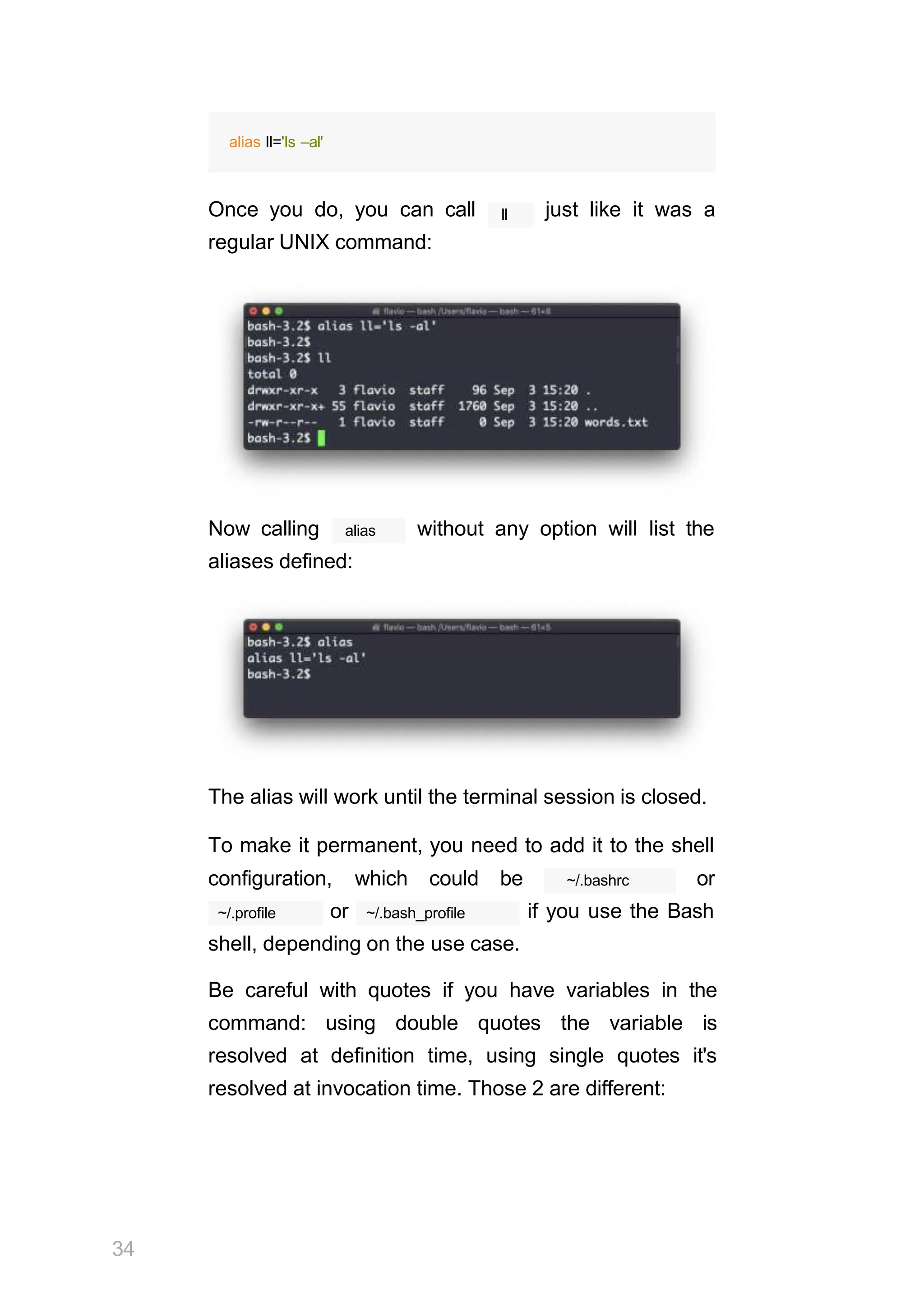 alias ll='ls –al'
ll
Once you do, you can call just like it was a
regular UNIX command:
Now calling alias without any option will list the
aliases defined:
The alias will work until the terminal session is closed.
To make it permanent, you need to add it to the shell
34
configuration, which could be ~/.bashrc or
~/.profile or ~/.bash_profile if you use the Bash
shell, depending on the use case.
Be careful with quotes if you have variables in the
command: using double quotes the variable is
resolved at definition time, using single quotes it's
resolved at invocation time. Those 2 are different:
 