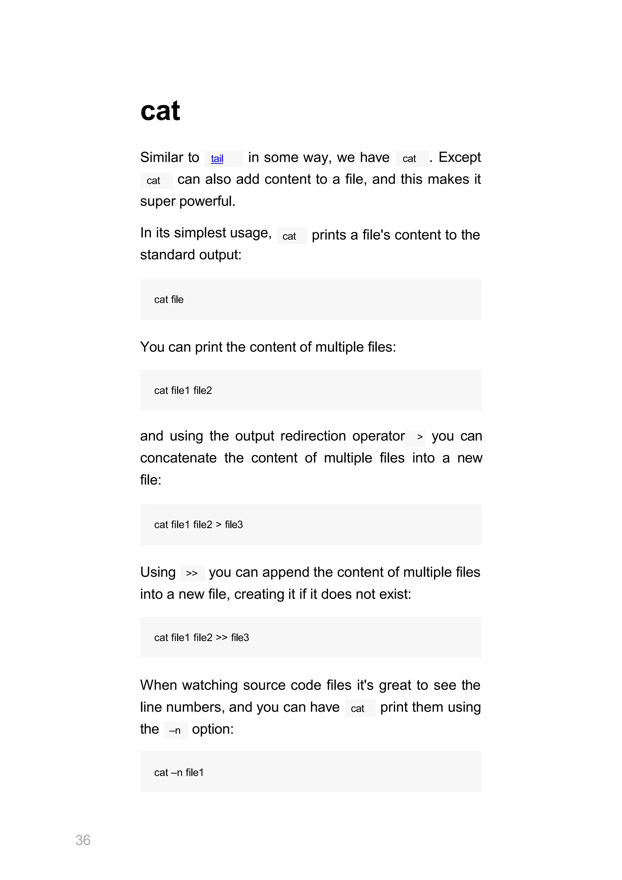 tail
cat
Similar to in some way, we have cat . Except
cat can also add content to a file, and this makes it
super powerful.
In its simplest usage,
standard output:
cat prints a file's content to the
cat file
You can print the content of multiple files:
cat file1 file2
and using the output redirection operator > you can
concatenate the content of multiple files into a new
file:
36
cat file1 file2 > file3
>>
Using you can append the content of multiple files
into a new file, creating it if it does not exist:
cat file1 file2 >> file3
When watching source code files it's great to see the
cat
line numbers, and you can have print them using
–n
the option:
cat –n file1
 
