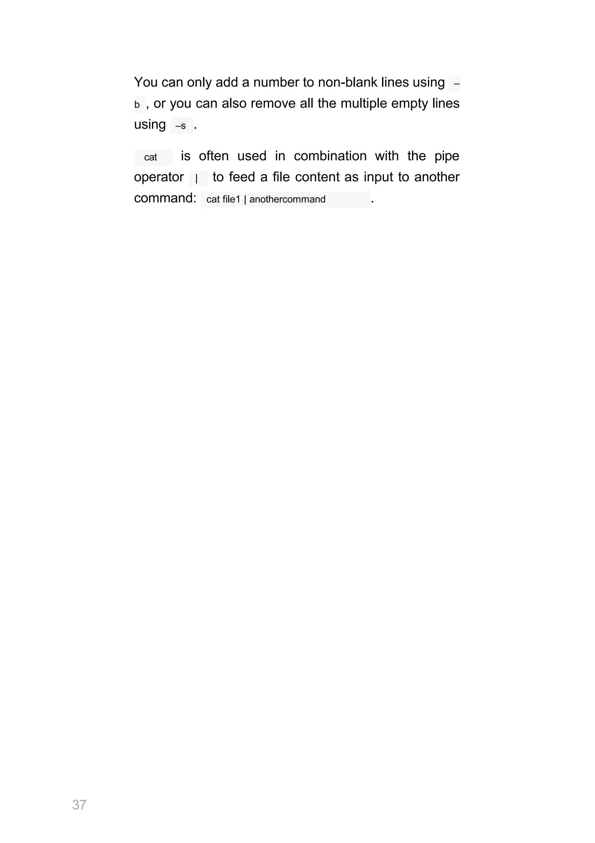 You can only add a number to non-blank lines using –
b , or you can also remove all the multiple empty lines
–s
using .
cat is often used in combination with the pipe
operator | to feed a file content as input to another
37
cat file1 | anothercommand
command: .
 