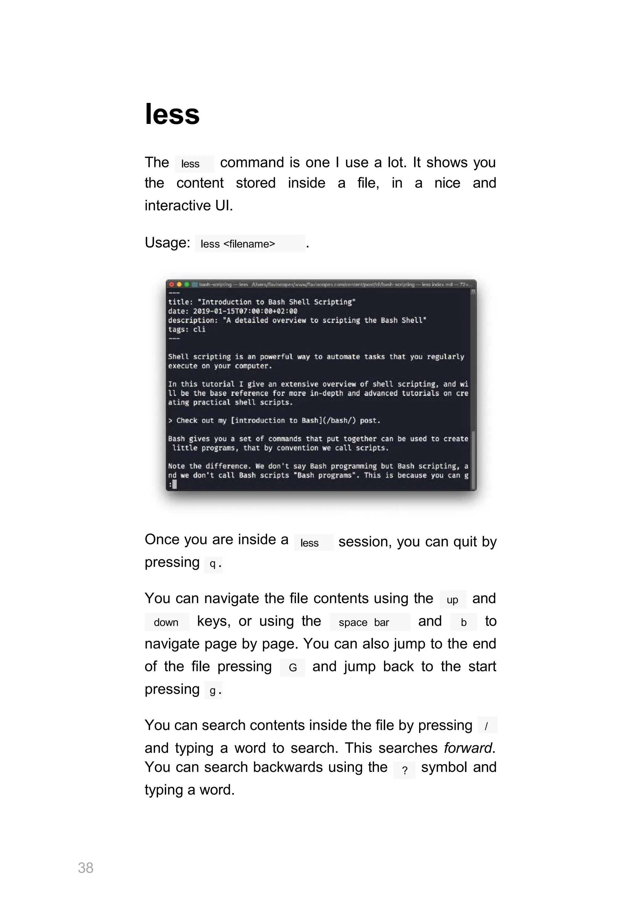 less
less
The command is one I use a lot. It shows you
the content stored inside a file, in a nice and
interactive UI.
less <filename>
Usage: .
less session, you can quit by
Once you are inside a
pressing q .
You can navigate the file contents using the up and
down space bar
keys, or using the and b to
navigate page by page. You can also jump to the end
G
of the file pressing and jump back to the start
pressing g .
You can search contents inside the file by pressing /
and typing a word to search. This searches forward.
38
?
You can search backwards using the symbol and
typing a word.
 
