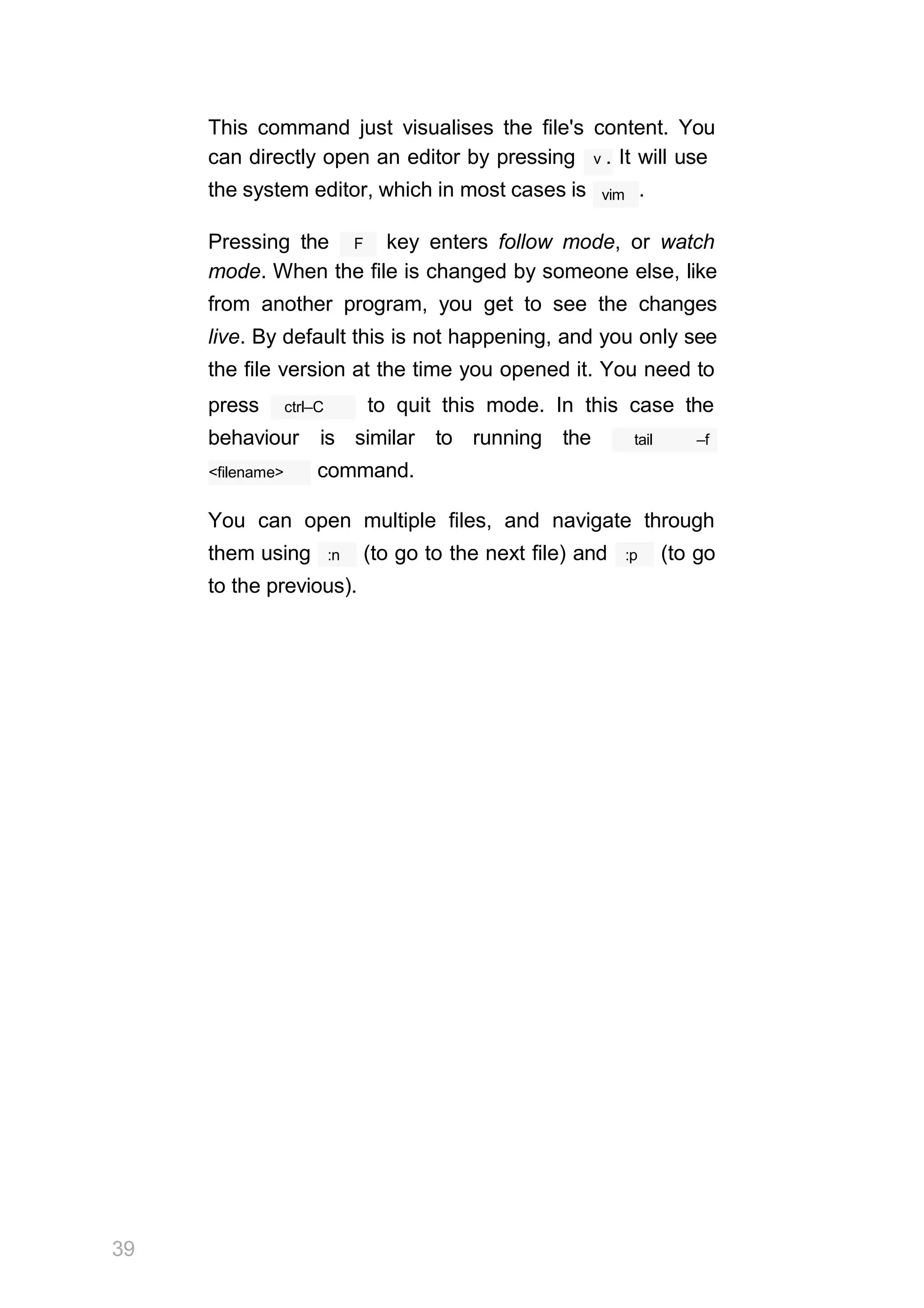 This command just visualises the file's content. You
vim
39
can directly open an editor by pressing v . It will use
the system editor, which in most cases is .
F
Pressing the key enters follow mode, or watch
mode. When the file is changed by someone else, like
from another program, you get to see the changes
live. By default this is not happening, and you only see
the file version at the time you opened it. You need to
ctrl–C
press to quit this mode. In this case the
behaviour is similar to running the tail –f
<filename> command.
You can open multiple files, and navigate through
:n
them using (to go to the next file) and :p (to go
to the previous).
 
