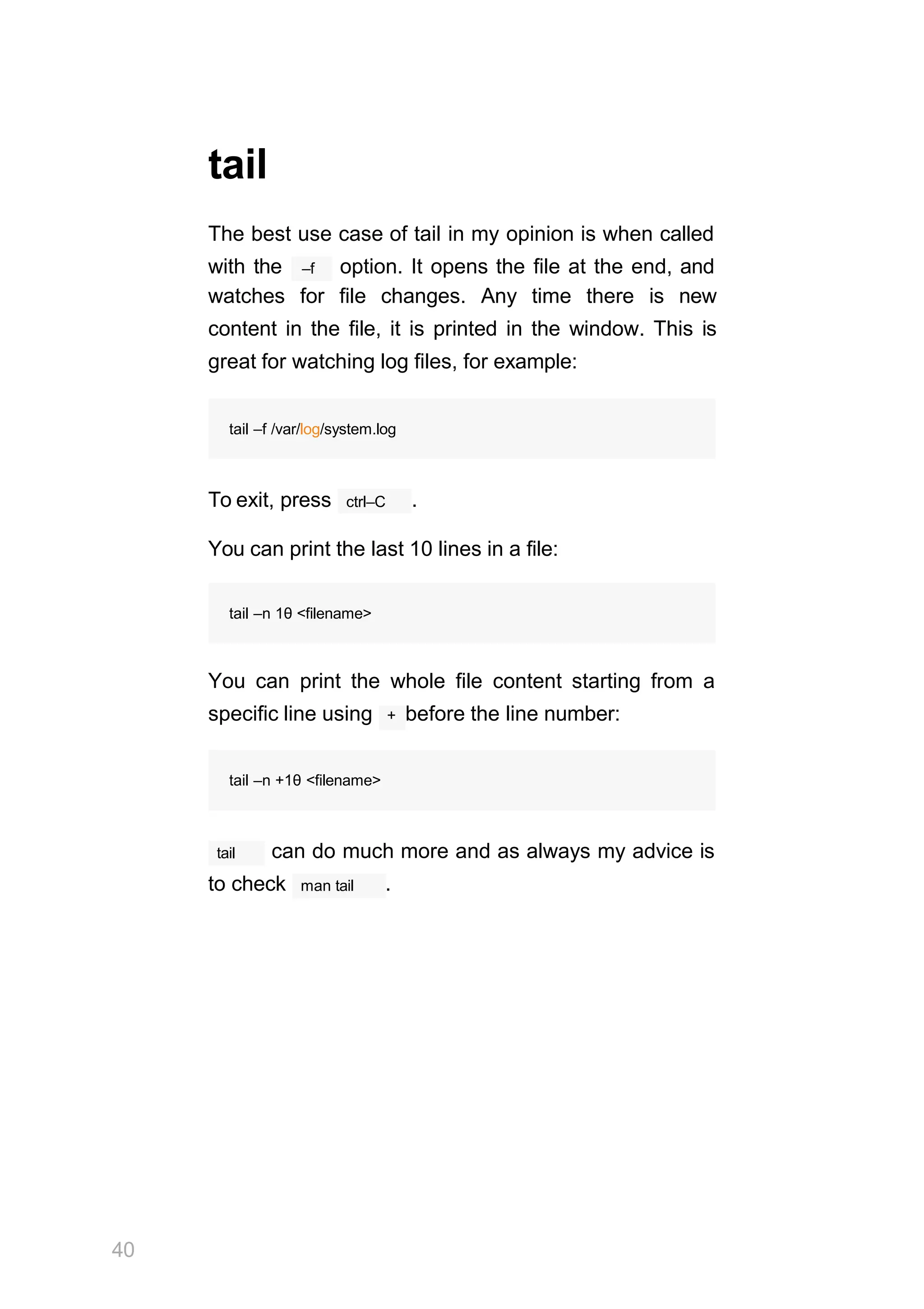 tail
The best use case of tail in my opinion is when called
–f
with the option. It opens the file at the end, and
watches for file changes. Any time there is new
content in the file, it is printed in the window. This is
great for watching log files, for example:
tail –f /var/log/system.log
ctrl–C
To exit, press .
You can print the last 10 lines in a file:
tail –n 1θ <filename>
You can print the whole file content starting from a
specific line using + before the line number:
40
tail –n +1θ <filename>
tail can do much more and as always my advice is
to check man tail .
 