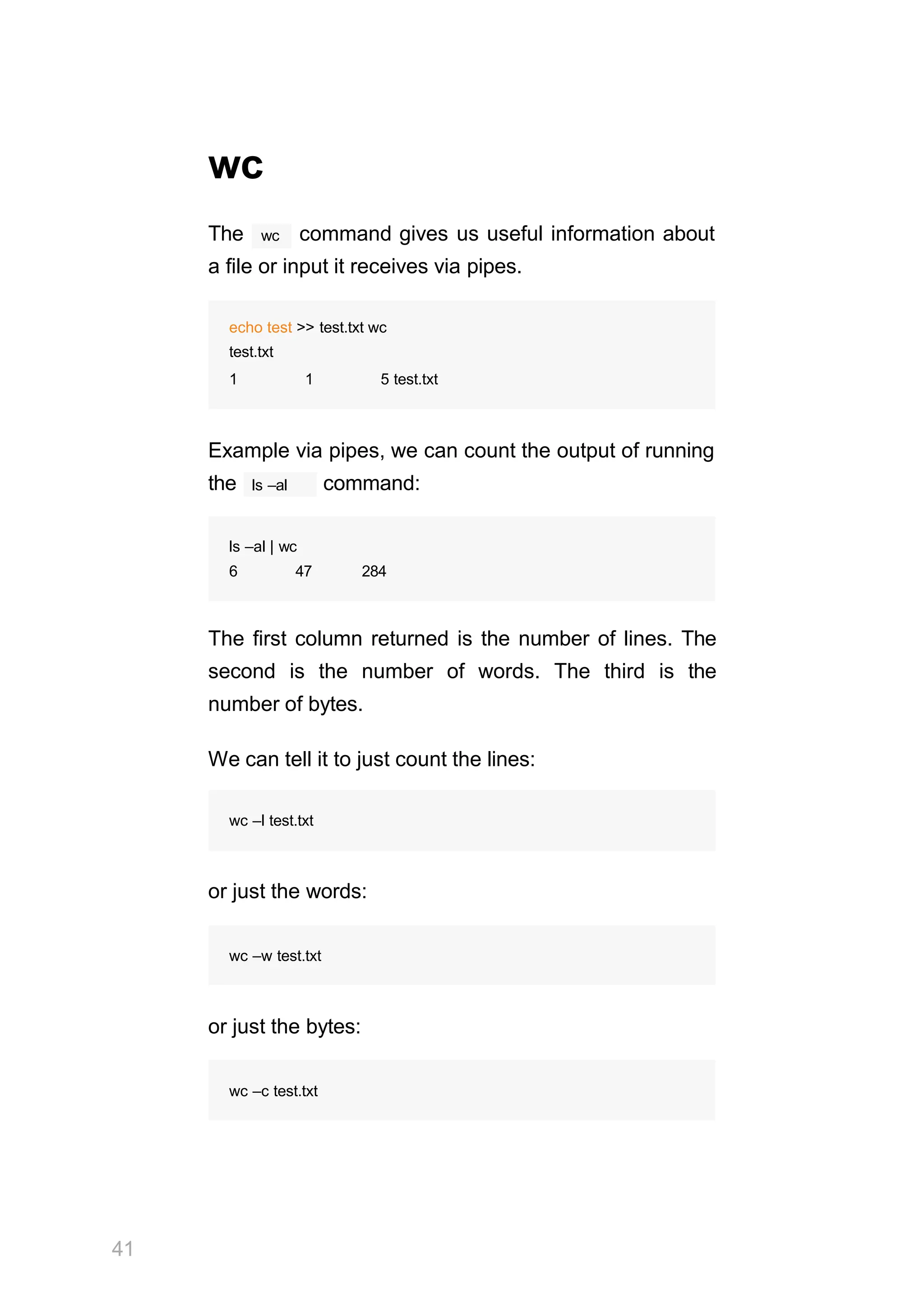 41
wc
wc
The command gives us useful information about
a file or input it receives via pipes.
echo test >> test.txt wc
test.txt
1 1 5 test.txt
Example via pipes, we can count the output of running
ls –al
the command:
ls –al | wc
6 47 284
The first column returned is the number of lines. The
second is the number of words. The third is the
number of bytes.
We can tell it to just count the lines:
wc –l test.txt
or just the words:
wc –w test.txt
or just the bytes:
wc –c test.txt
 