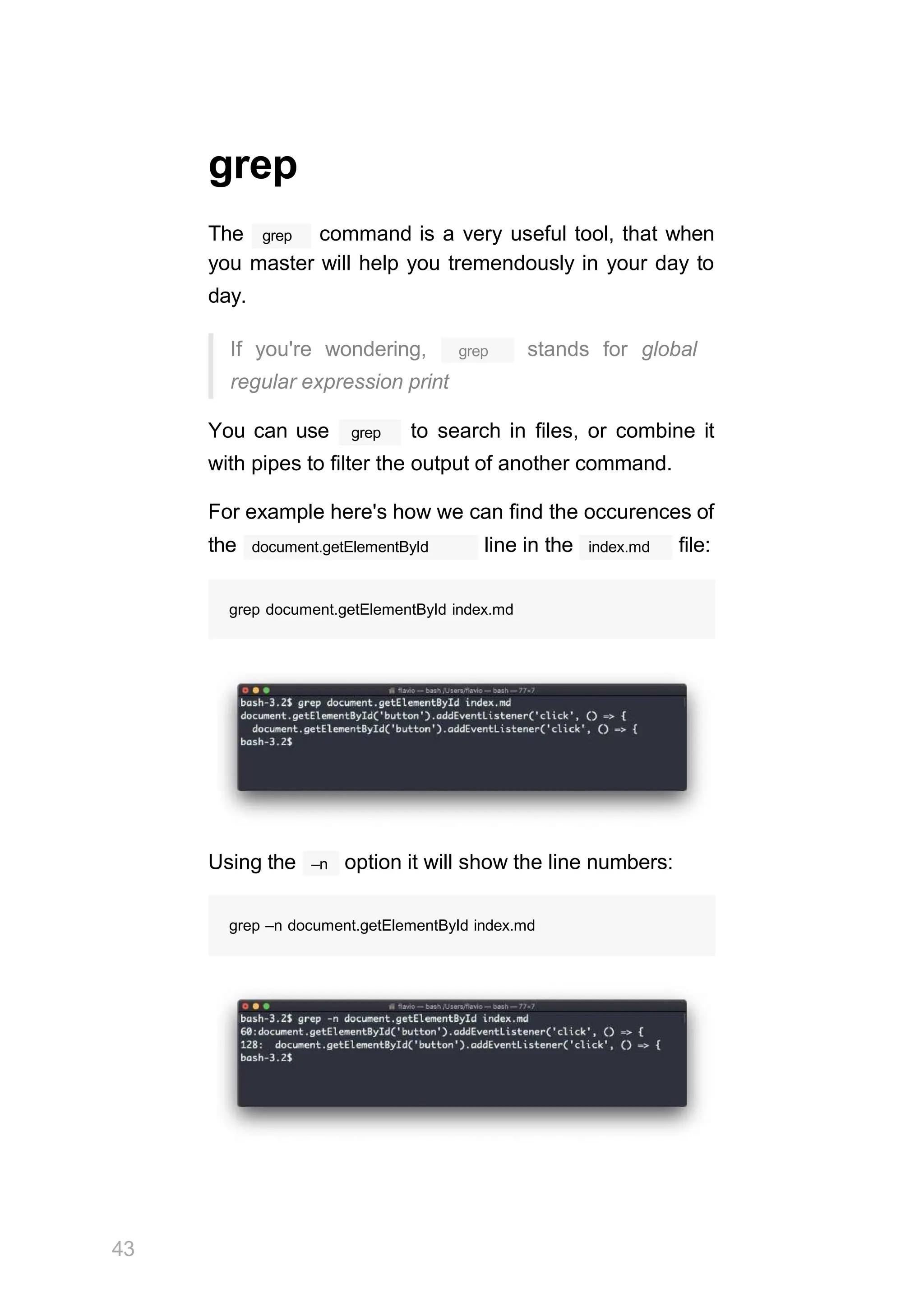 grep
grep
The command is a very useful tool, that when
you master will help you tremendously in your day to
day.
grep
If you're wondering, stands for global
regular expression print
grep
You can use to search in files, or combine it
with pipes to filter the output of another command.
For example here's how we can find the occurences of
document.getElementById
the line in the index.md file:
grep document.getElementById index.md
–n
Using the option it will show the line numbers:
grep –n document.getElementById index.md
43
 