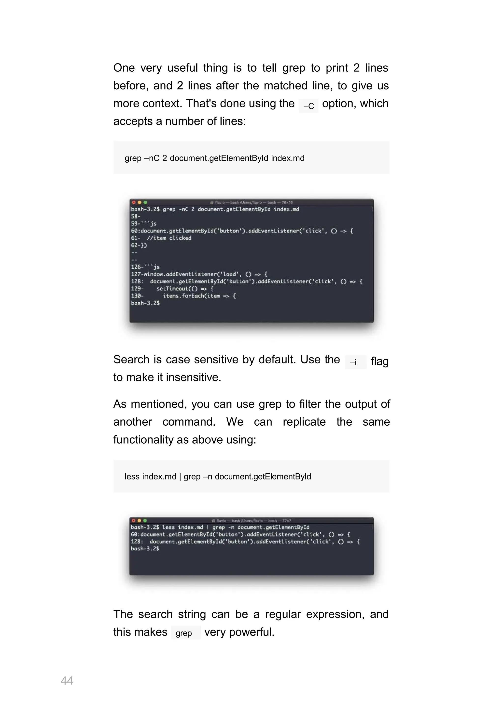 One very useful thing is to tell grep to print 2 lines
before, and 2 lines after the matched line, to give us
–C
more context. That's done using the option, which
accepts a number of lines:
grep –nC 2 document.getElementById index.md
Search is case sensitive by default. Use the
to make it insensitive.
–i flag
As mentioned, you can use grep to filter the output of
another command. We can replicate the same
functionality as above using:
less index.md | grep –n document.getElementById
The search string can be a regular expression, and
44
grep
this makes very powerful.
 