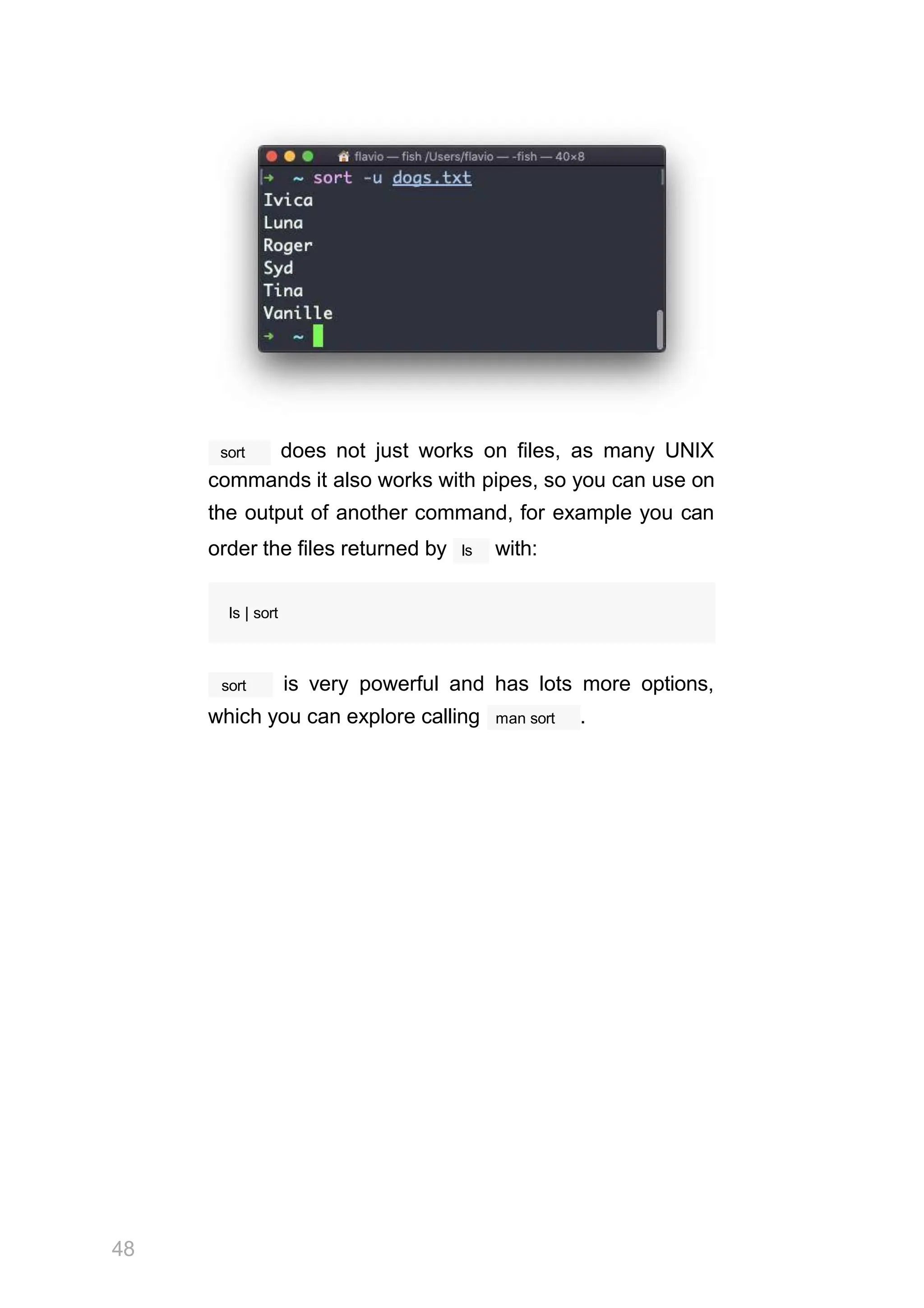 sort
48
does not just works on files, as many UNIX
commands it also works with pipes, so you can use on
the output of another command, for example you can
ls
order the files returned by with:
ls | sort
sort is very powerful and has lots more options,
which you can explore calling man sort .
 