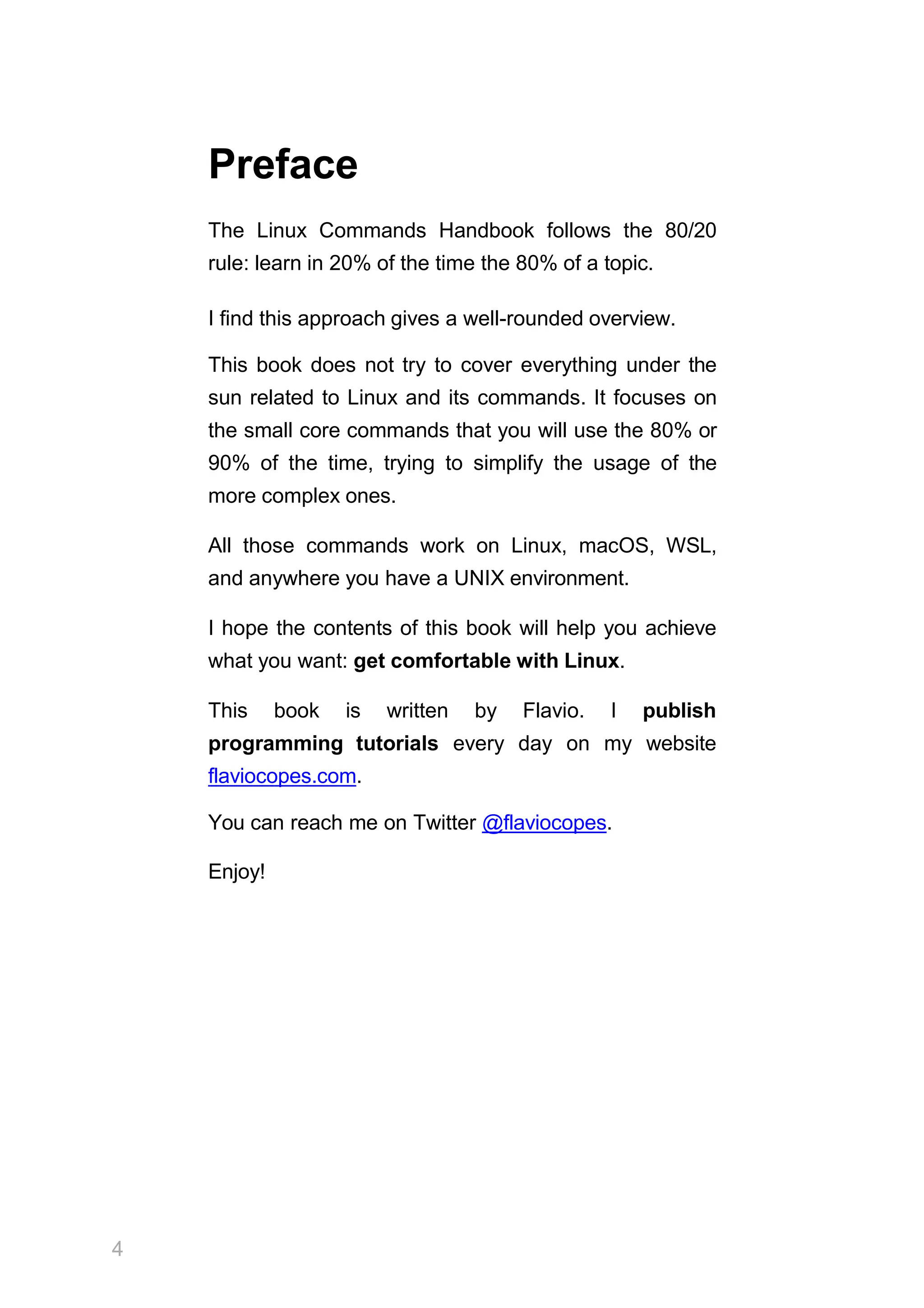 4
Preface
The Linux Commands Handbook follows the 80/20
rule: learn in 20% of the time the 80% of a topic.
I find this approach gives a well-rounded overview.
This book does not try to cover everything under the
sun related to Linux and its commands. It focuses on
the small core commands that you will use the 80% or
90% of the time, trying to simplify the usage of the
more complex ones.
All those commands work on Linux, macOS, WSL,
and anywhere you have a UNIX environment.
I hope the contents of this book will help you achieve
what you want: get comfortable with Linux.
This book is written by Flavio. I publish
programming tutorials every day on my website
flaviocopes.com.
You can reach me on Twitter @flaviocopes.
Enjoy!
 