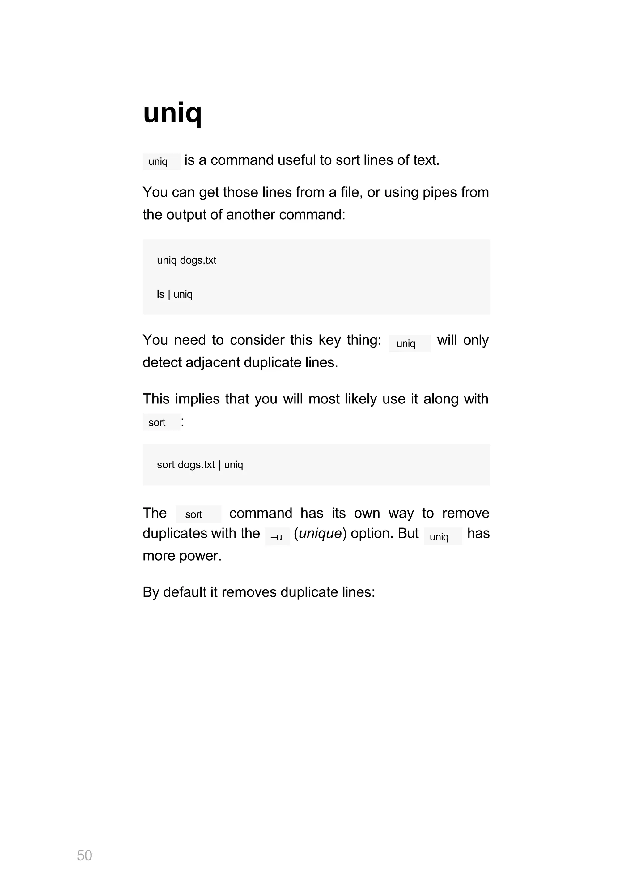 50
uniq
uniq is a command useful to sort lines of text.
You can get those lines from a file, or using pipes from
the output of another command:
uniq dogs.txt
ls | uniq
uniq
You need to consider this key thing: will only
detect adjacent duplicate lines.
This implies that you will most likely use it along with
sort :
sort dogs.txt | uniq
sort
The command has its own way to remove
–u uniq
duplicates with the (unique) option. But has
more power.
By default it removes duplicate lines:
 