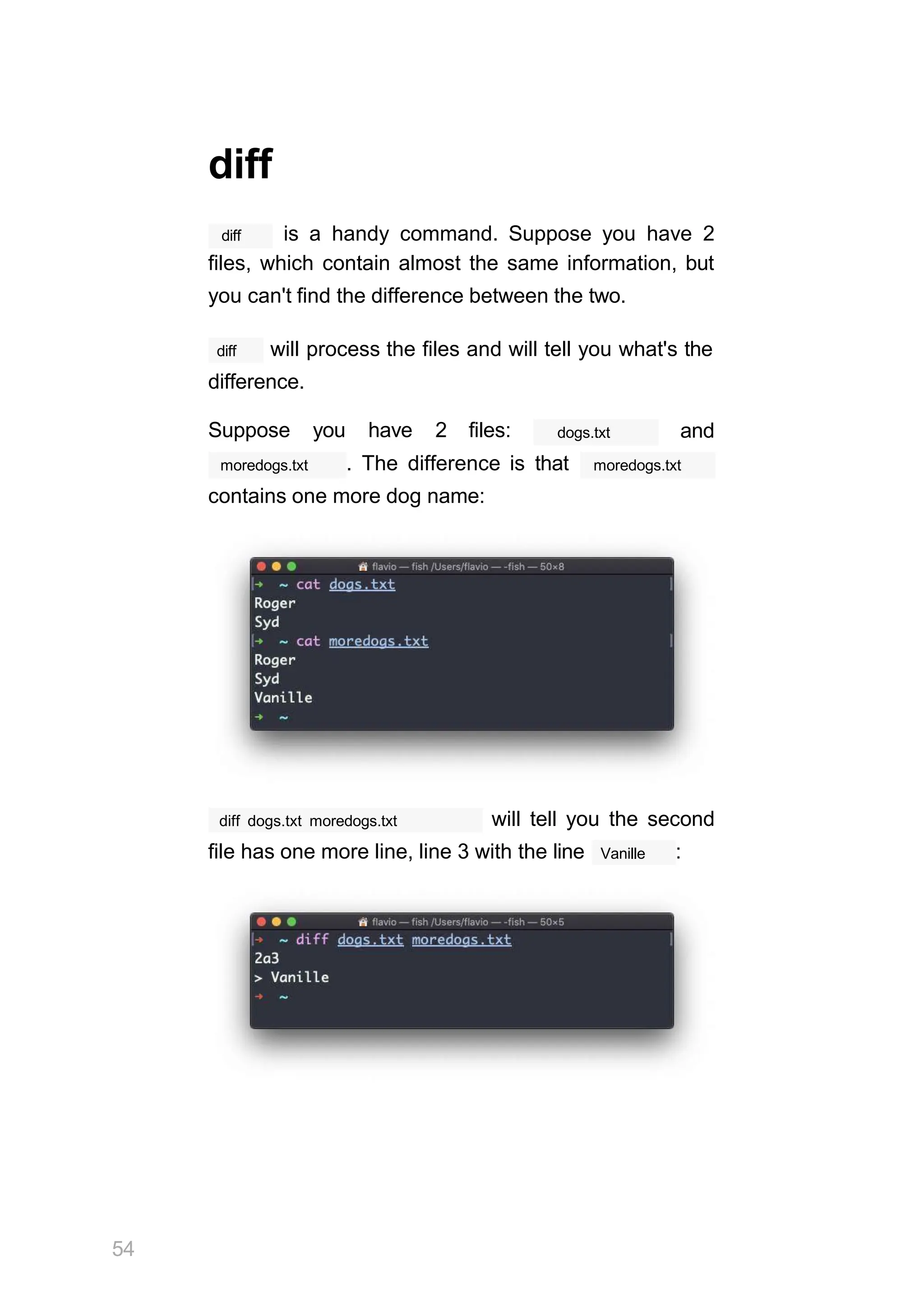 diff
diff is a handy command. Suppose you have 2
files, which contain almost the same information, but
you can't find the difference between the two.
diff will process the files and will tell you what's the
difference.
Suppose you have 2 files: dogs.txt and
moredogs.txt . The difference is that moredogs.txt
contains one more dog name:
diff dogs.txt moredogs.txt will tell you the second
file has one more line, line 3 with the line Vanille :
54
 