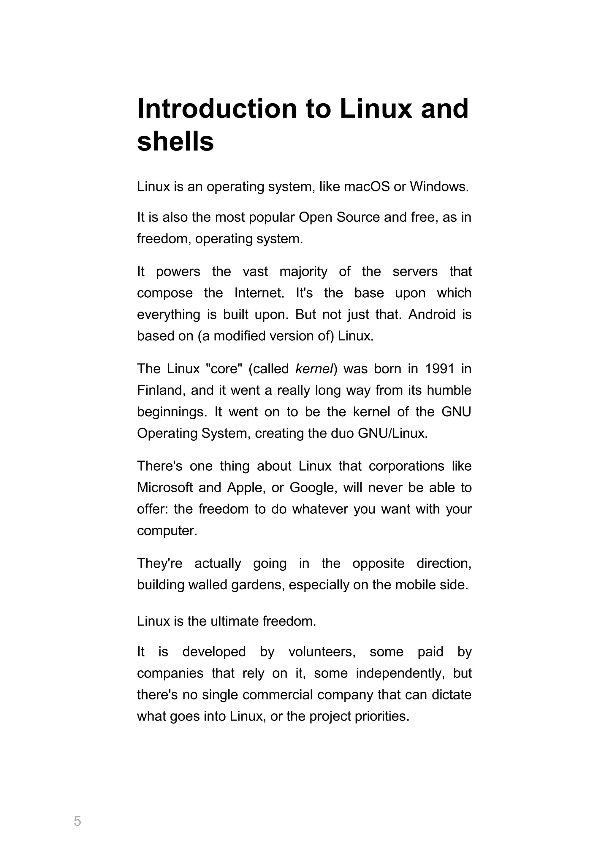 5
Introduction to Linux and
shells
Linux is an operating system, like macOS or Windows.
It is also the most popular Open Source and free, as in
freedom, operating system.
It powers the vast majority of the servers that
compose the Internet. It's the base upon which
everything is built upon. But not just that. Android is
based on (a modified version of) Linux.
The Linux "core" (called kernel) was born in 1991 in
Finland, and it went a really long way from its humble
beginnings. It went on to be the kernel of the GNU
Operating System, creating the duo GNU/Linux.
There's one thing about Linux that corporations like
Microsoft and Apple, or Google, will never be able to
offer: the freedom to do whatever you want with your
computer.
They're actually going in the opposite direction,
building walled gardens, especially on the mobile side.
Linux is the ultimate freedom.
It is developed by volunteers, some paid by
companies that rely on it, some independently, but
there's no single commercial company that can dictate
what goes into Linux, or the project priorities.
 