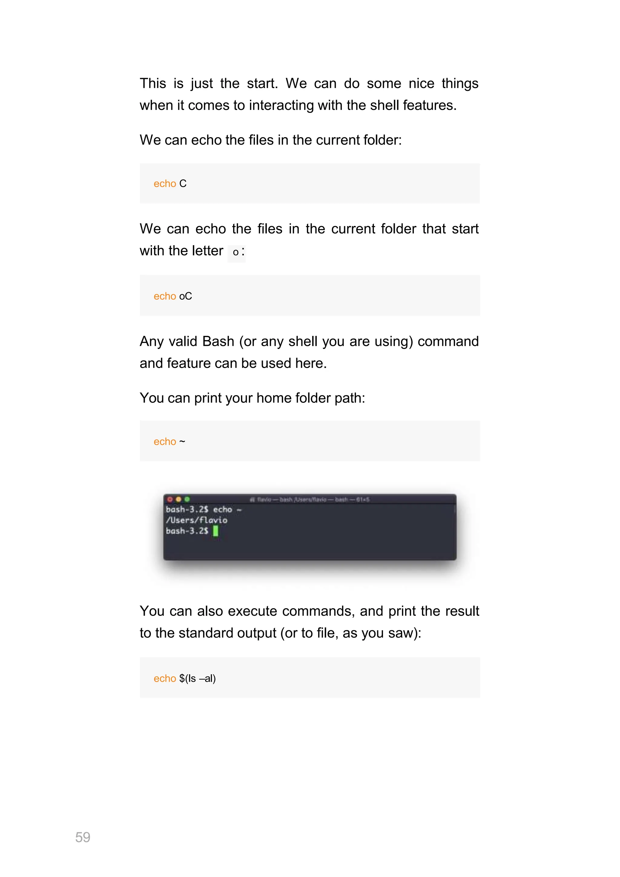This is just the start. We can do some nice things
when it comes to interacting with the shell features.
We can echo the files in the current folder:
echo C
We can echo the files in the current folder that start
with the letter o :
echo oC
Any valid Bash (or any shell you are using) command
and feature can be used here.
You can print your home folder path:
echo ~
You can also execute commands, and print the result
to the standard output (or to file, as you saw):
59
echo $(ls –al)
 