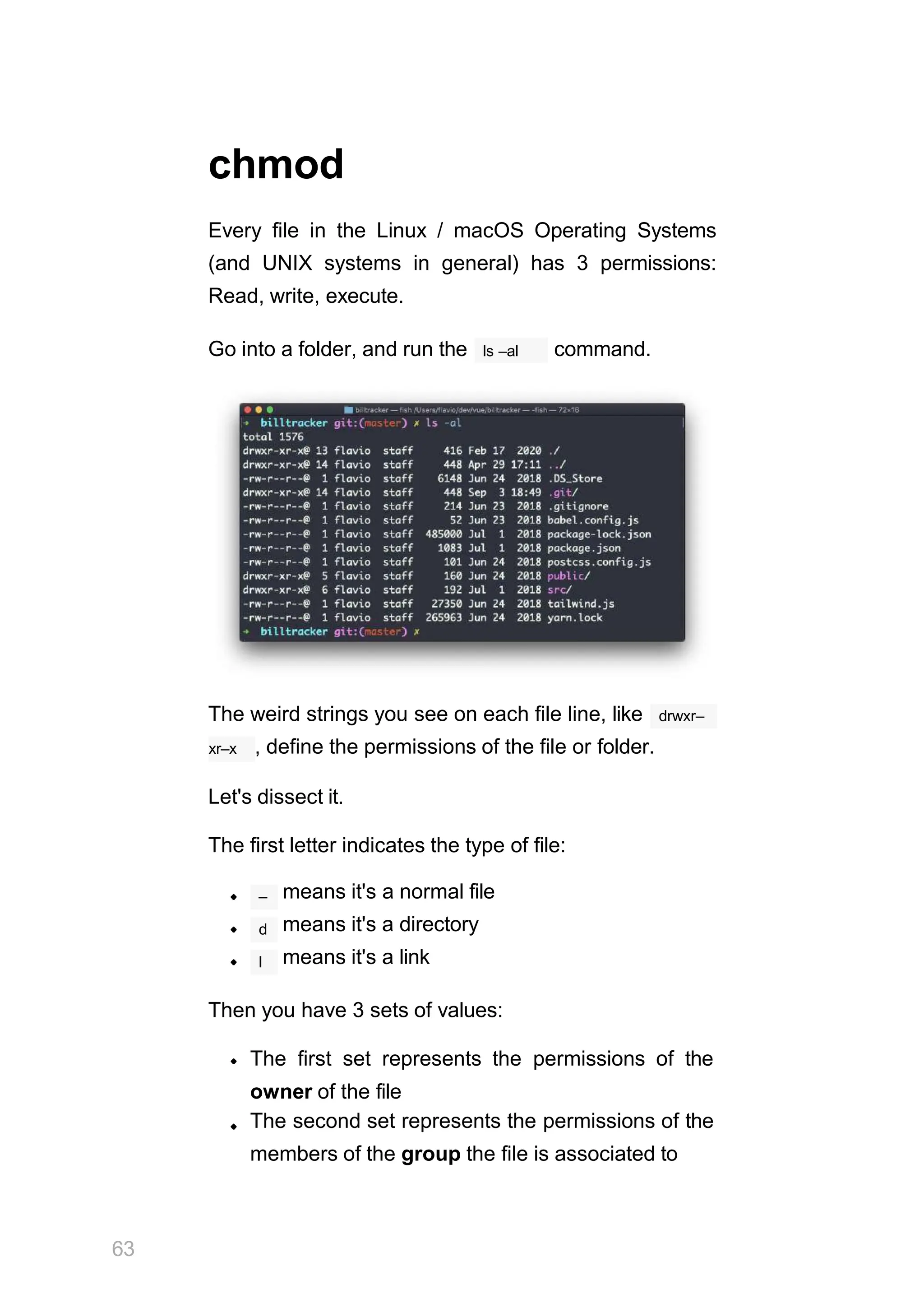chmod
Every file in the Linux / macOS Operating Systems
(and UNIX systems in general) has 3 permissions:
Read, write, execute.
ls –al
Go into a folder, and run the command.
The weird strings you see on each file line, like drwxr–
xr–x , define the permissions of the file or folder.
Let's dissect it.
The first letter indicates the type of file:
– means it's a normal file
means it's a directory
means it's a link
d
l
Then you have 3 sets of values:
The first set represents the permissions of the
owner of the file
The second set represents the permissions of the
members of the group the file is associated to
63
 