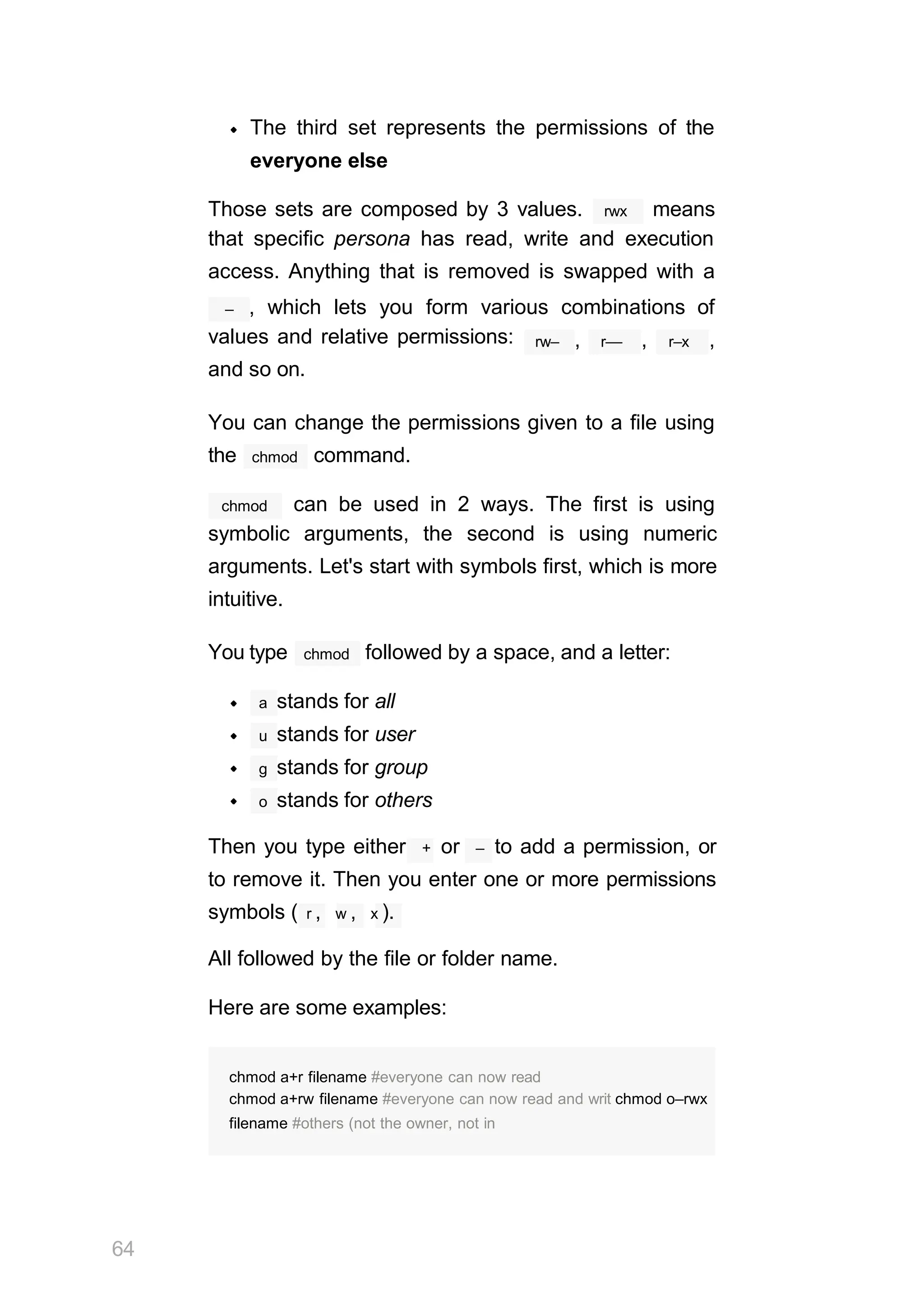 The third set represents the permissions of the
everyone else
rwx
Those sets are composed by 3 values. means
that specific persona has read, write and execution
access. Anything that is removed is swapped with a
– , which lets you form various combinations of
values and relative permissions:
and so on.
rw– r––
, , r–x ,
You can change the permissions given to a file using
chmod
the command.
chmod can be used in 2 ways. The first is using
symbolic arguments, the second is using numeric
arguments. Let's start with symbols first, which is more
intuitive.
chmod
You type followed by a space, and a letter:
a stands for all
u stands for user
g stands for group
o stands for others
Then you type either + or – to add a permission, or
to remove it. Then you enter one or more permissions
symbols ( r , w , x ).
All followed by the file or folder name.
Here are some examples:
64
chmod a+r filename #everyone can now read
chmod a+rw filename #everyone can now read and writ chmod o–rwx
filename #others (not the owner, not in
 
