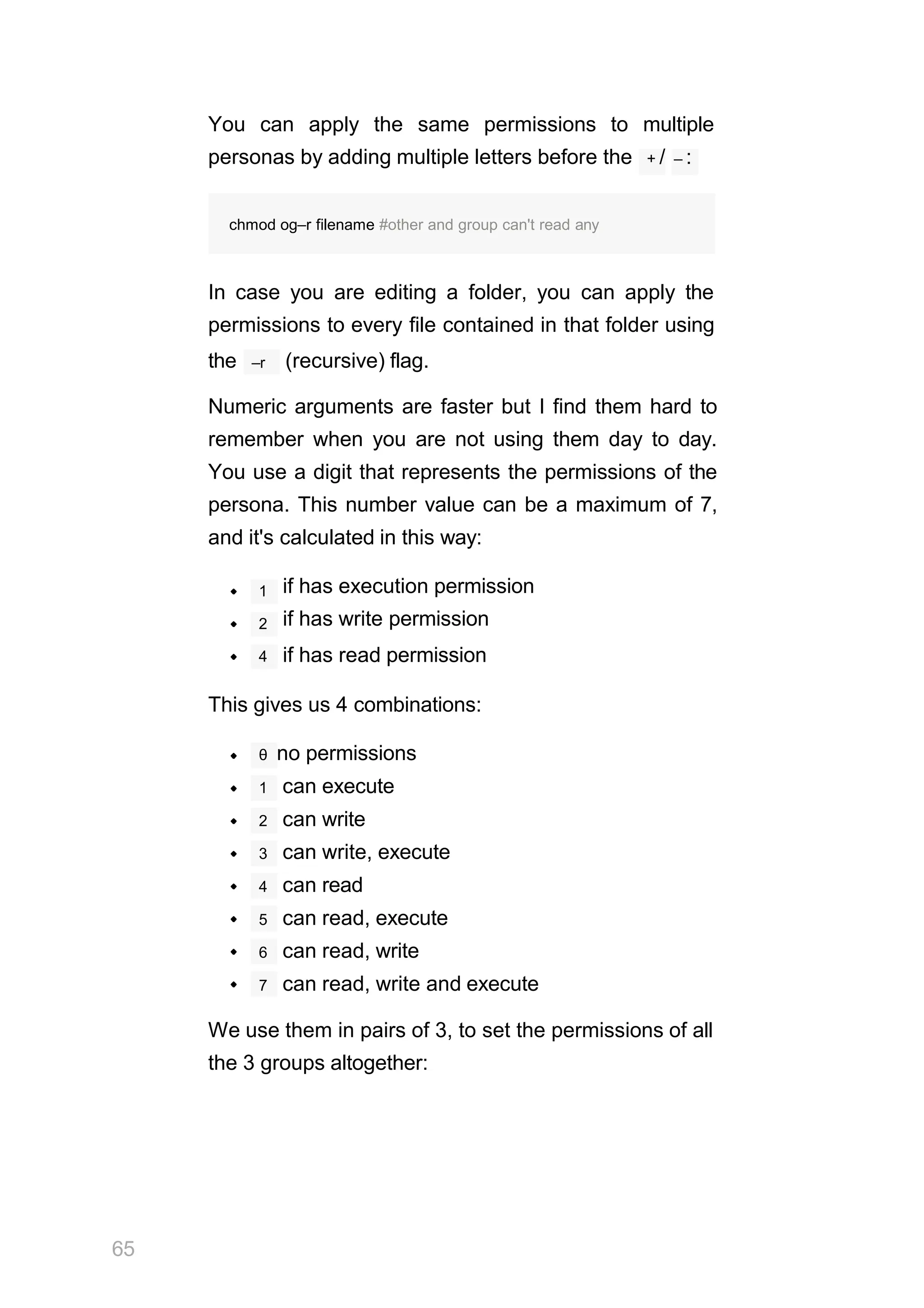 You can apply the same permissions to multiple
personas by adding multiple letters before the + / – :
In case you are editing a folder, you can apply the
permissions to every file contained in that folder using
–r
the (recursive) flag.
Numeric arguments are faster but I find them hard to
remember when you are not using them day to day.
You use a digit that represents the permissions of the
persona. This number value can be a maximum of 7,
and it's calculated in this way:
1 if has execution permission
if has write permission
if has read permission
2
4
This gives us 4 combinations:
θ no permissions
1 can execute
2 can write
3 can write, execute
4 can read
5 can read, execute
6 can read, write
7 can read, write and execute
We use them in pairs of 3, to set the permissions of all
the 3 groups altogether:
65
chmod og–r filename #other and group can't read any
 