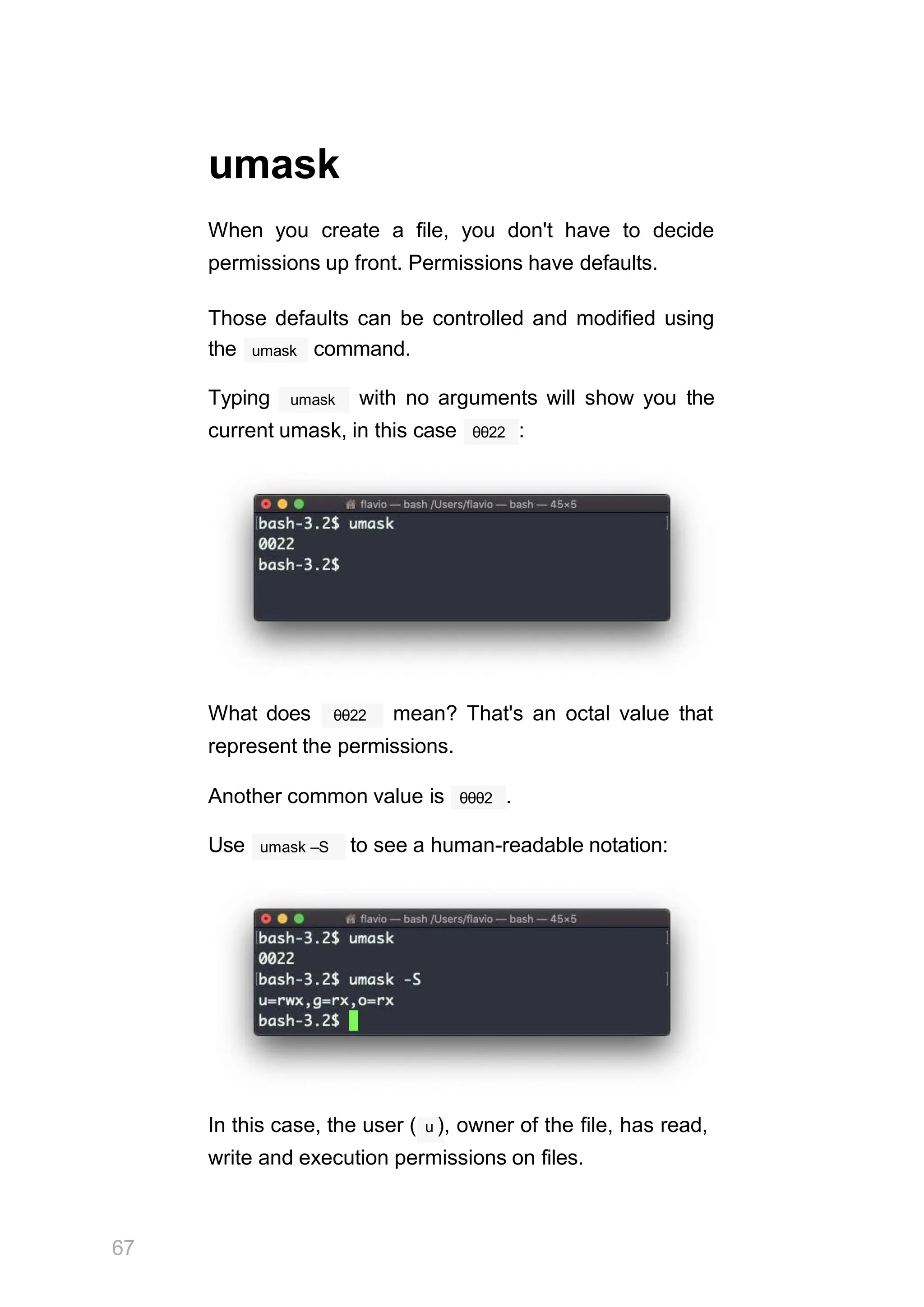 umask
When you create a file, you don't have to decide
permissions up front. Permissions have defaults.
Those defaults can be controlled and modified using
umask
the command.
umask
Typing with no arguments will show you the
θθ22
current umask, in this case :
θθ22
What does mean? That's an octal value that
represent the permissions.
Another common value is θθθ2 .
umask –S
Use to see a human-readable notation:
In this case, the user ( u ), owner of the file, has read,
write and execution permissions on files.
67
 