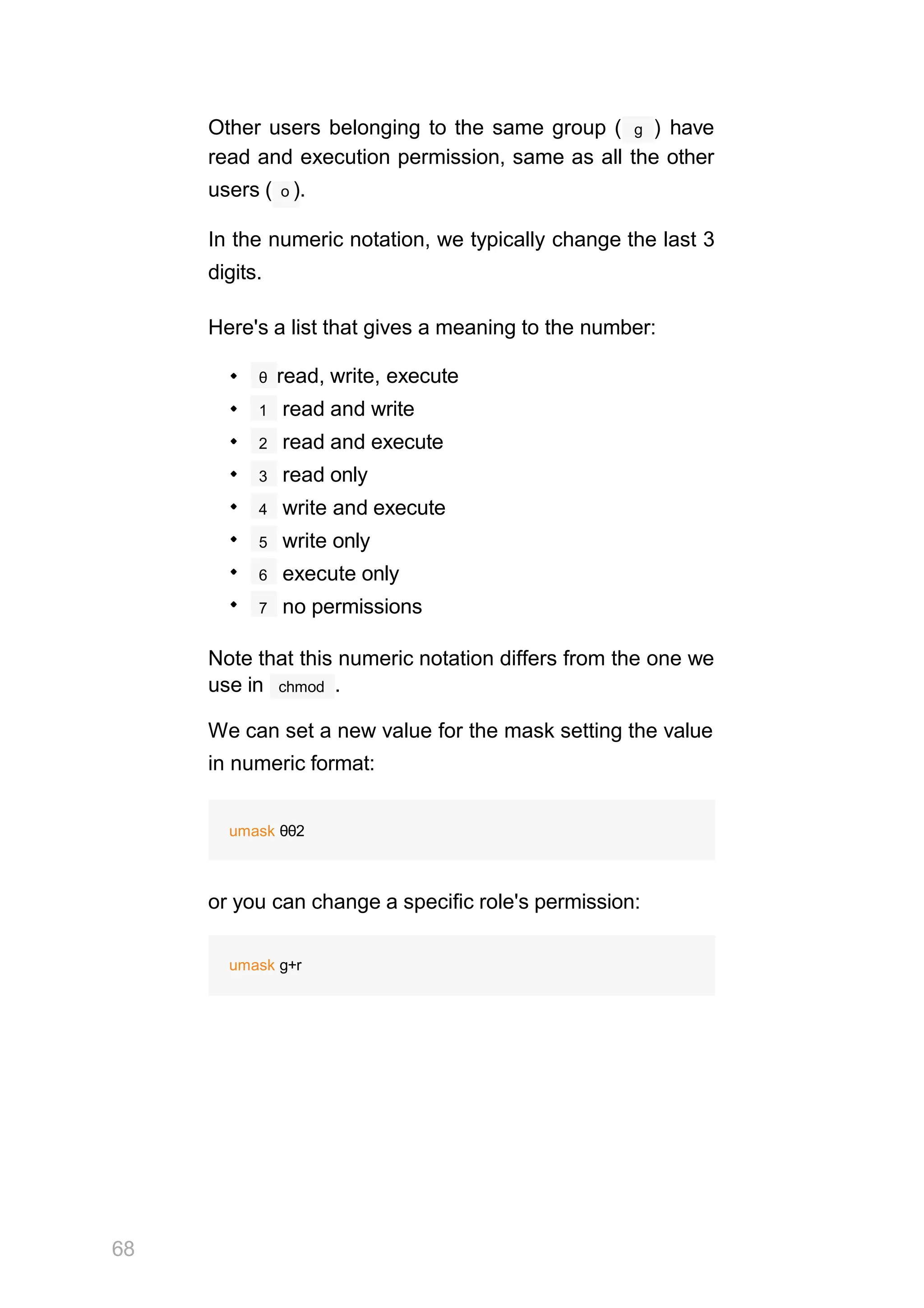 g
Other users belonging to the same group ( ) have
read and execution permission, same as all the other
users ( o ).
In the numeric notation, we typically change the last 3
digits.
Here's a list that gives a meaning to the number:
θ read, write, execute
1 read and write
2 read and execute
3 read only
4 write and execute
5 write only
6 execute only
7 no permissions
Note that this numeric notation differs from the one we
68
chmod
use in .
We can set a new value for the mask setting the value
in numeric format:
umask θθ2
or you can change a specific role's permission:
umask g+r
 