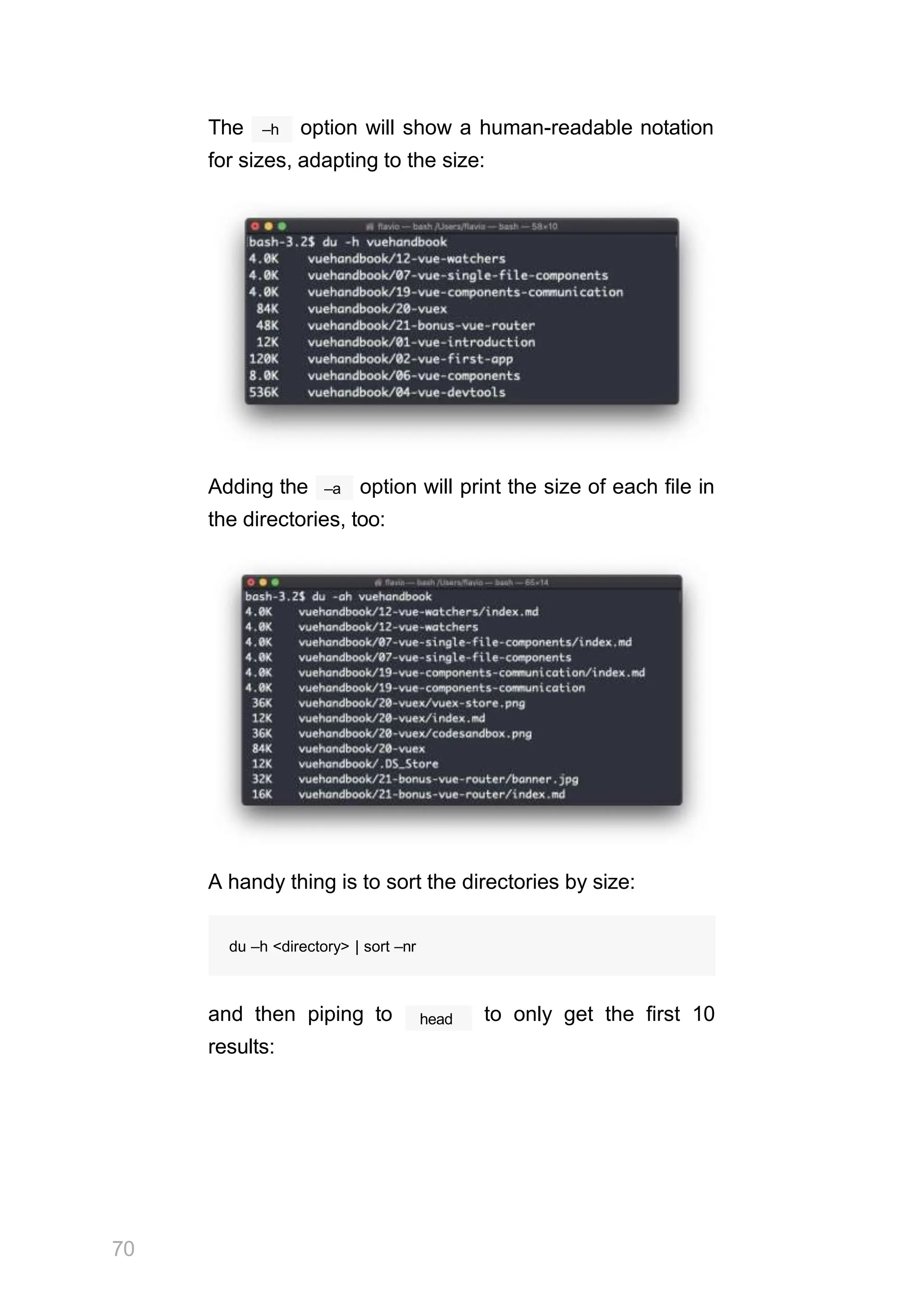 –h
The option will show a human-readable notation
for sizes, adapting to the size:
–a
Adding the option will print the size of each file in
the directories, too:
A handy thing is to sort the directories by size:
70
du –h <directory> | sort –nr
head
and then piping to to only get the first 10
results:
 