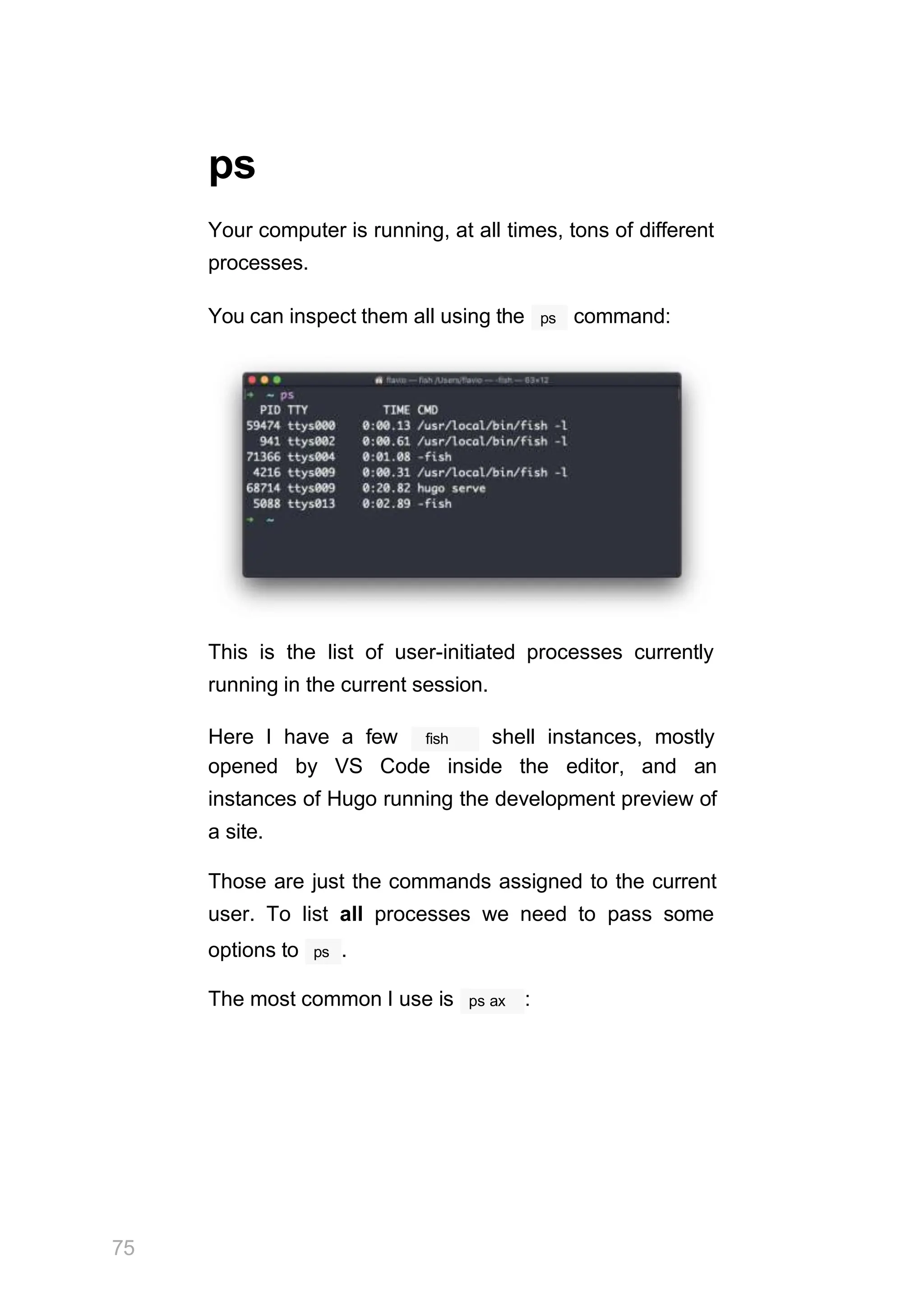 ps
Your computer is running, at all times, tons of different
processes.
ps
You can inspect them all using the command:
This is the list of user-initiated processes currently
running in the current session.
75
fish
Here I have a few shell instances, mostly
opened by VS Code inside the editor, and an
instances of Hugo running the development preview of
a site.
Those are just the commands assigned to the current
user. To list all processes we need to pass some
ps
options to .
The most common I use is ps ax :
 