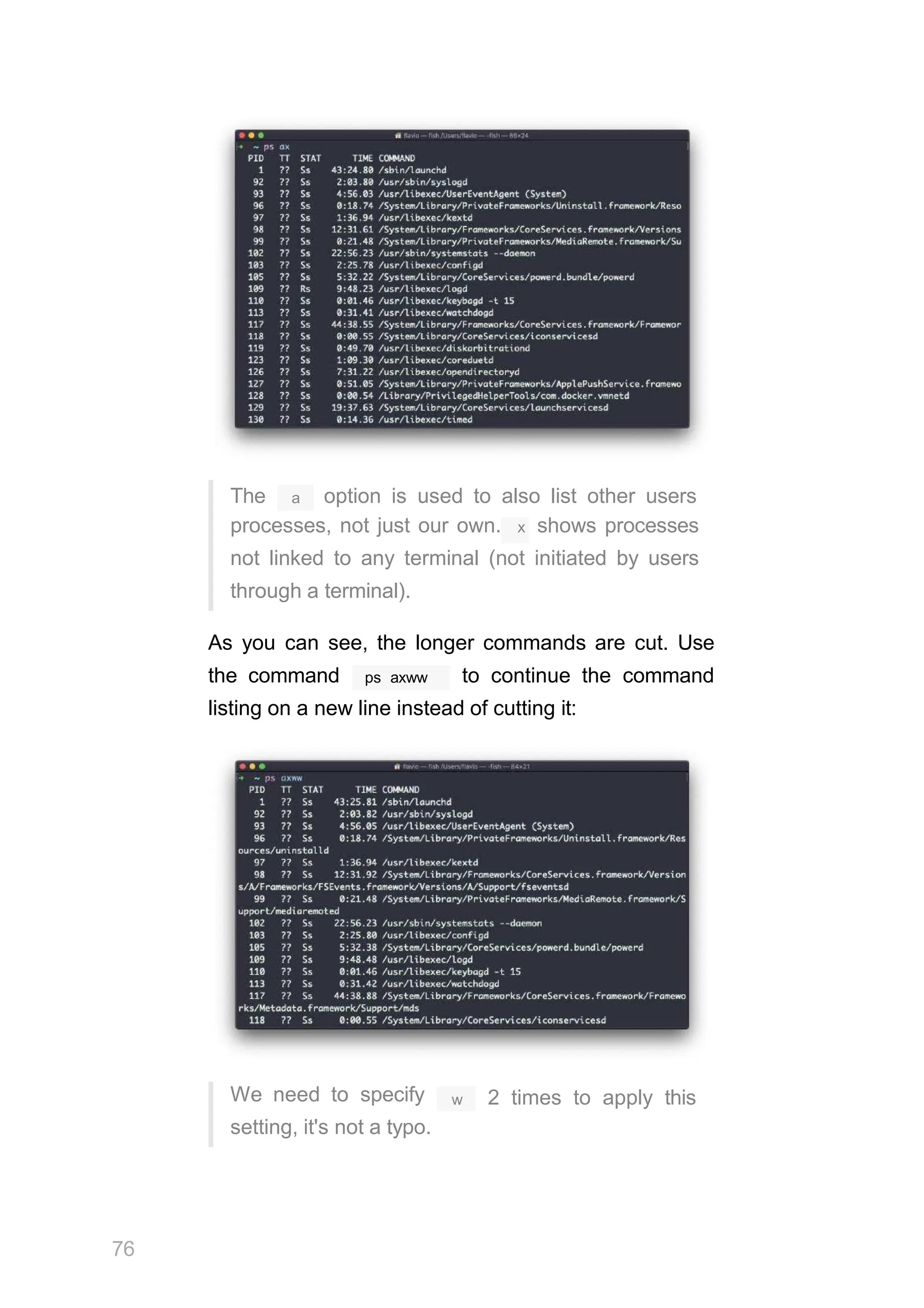 a
The option is used to also list other users
processes, not just our own. x shows processes
not linked to any terminal (not initiated by users
through a terminal).
As you can see, the longer commands are cut. Use
ps axww
the command to continue the command
listing on a new line instead of cutting it:
We need to specify
setting, it's not a typo.
76
w 2 times to apply this
 