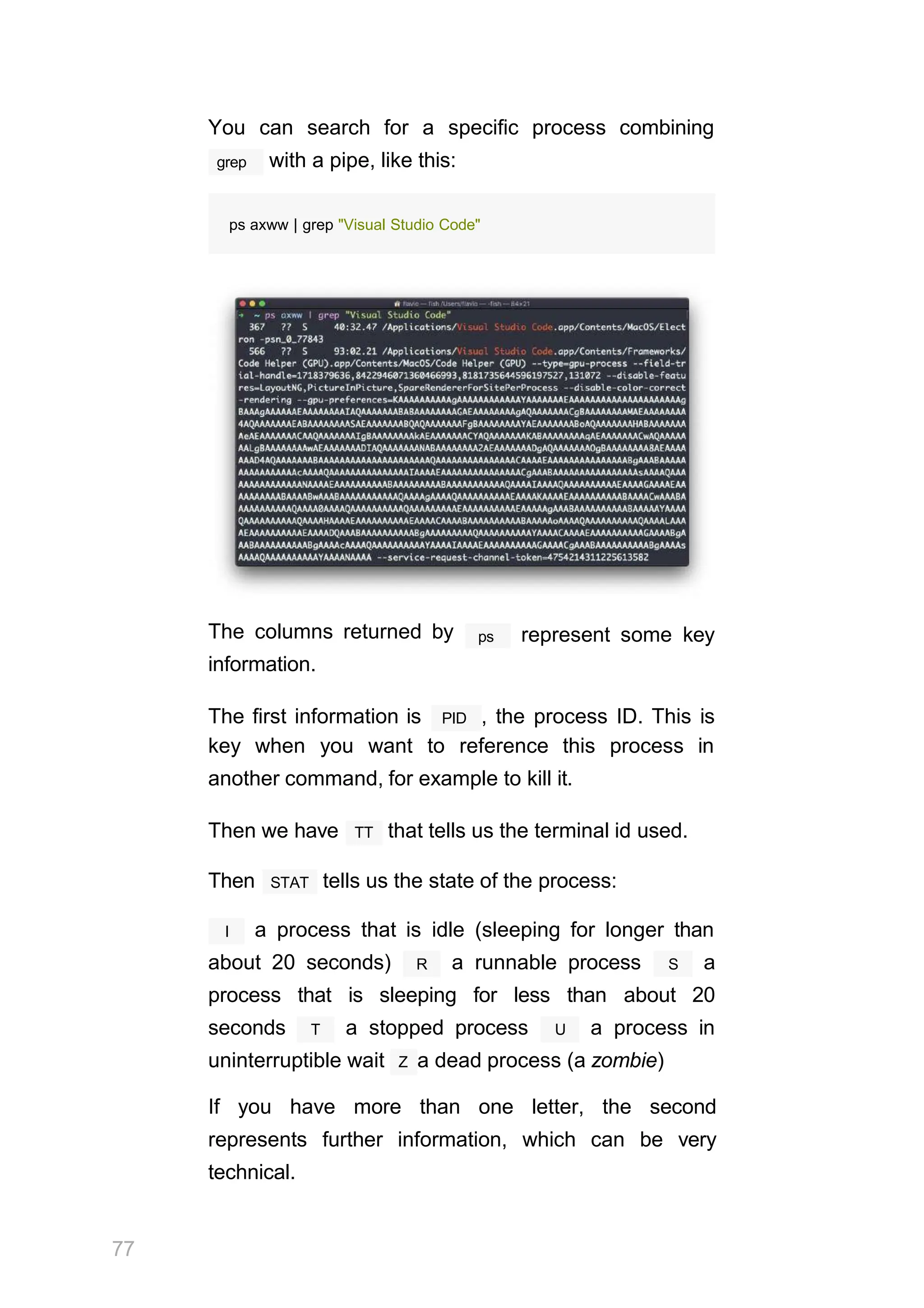 You can search for a specific process combining
grep with a pipe, like this:
ps axww | grep "Visual Studio Code"
The columns returned by
information.
ps represent some key
PID
The first information is , the process ID. This is
key when you want to reference this process in
another command, for example to kill it.
TT
Then we have that tells us the terminal id used.
STAT
Then tells us the state of the process:
I a process that is idle (sleeping for longer than
R
about 20 seconds) a runnable process S a
process that is sleeping for less than about 20
T
seconds a stopped process U a process in
uninterruptible wait Z a dead process (a zombie)
If you have more than one letter, the second
represents further information, which can be very
technical.
77
 