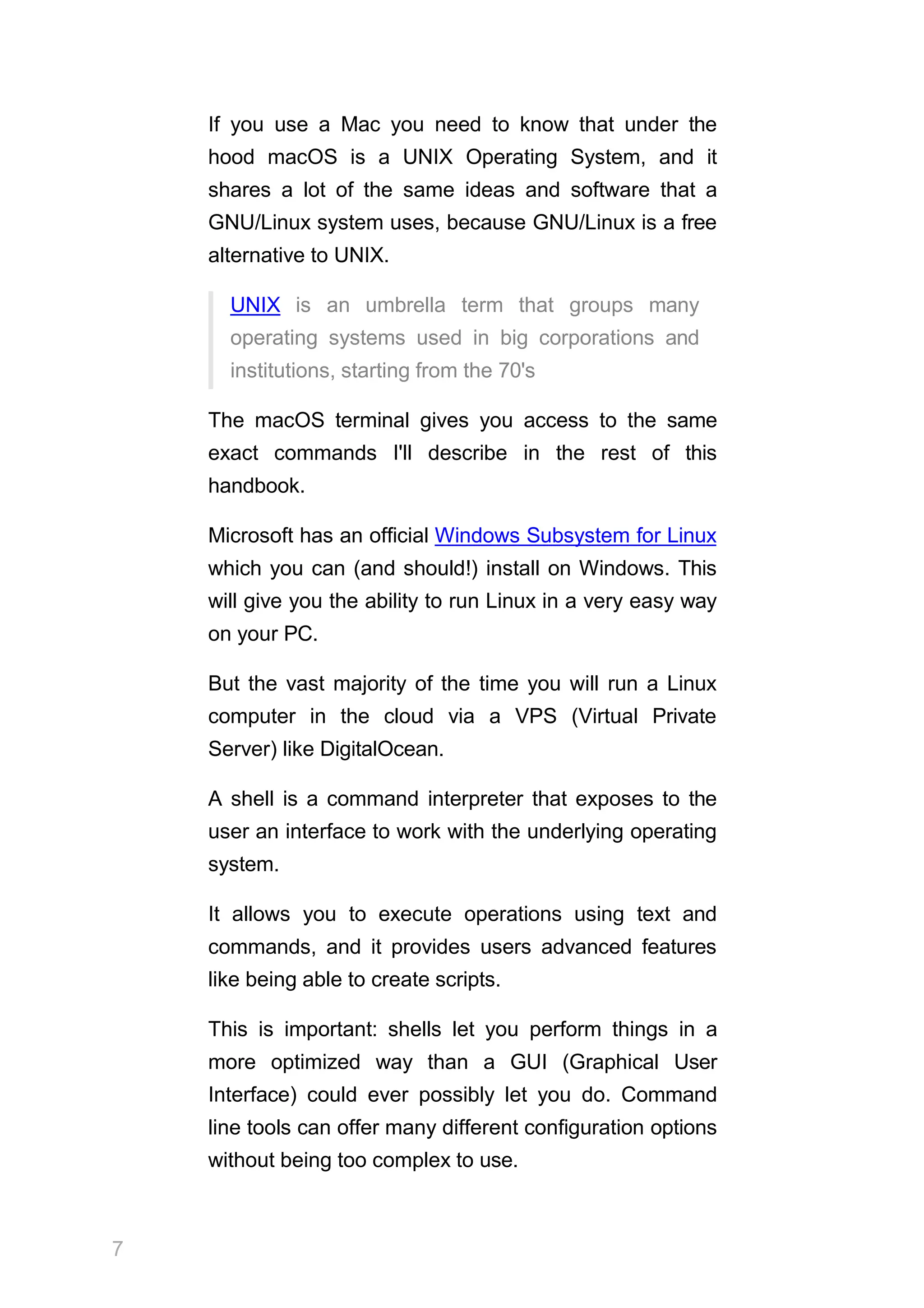 If you use a Mac you need to know that under the
hood macOS is a UNIX Operating System, and it
shares a lot of the same ideas and software that a
GNU/Linux system uses, because GNU/Linux is a free
alternative to UNIX.
UNIX is an umbrella term that groups many
operating systems used in big corporations and
institutions, starting from the 70's
The macOS terminal gives you access to the same
exact commands I'll describe in the rest of this
handbook.
Microsoft has an official Windows Subsystem for Linux
which you can (and should!) install on Windows. This
will give you the ability to run Linux in a very easy way
on your PC.
But the vast majority of the time you will run a Linux
computer in the cloud via a VPS (Virtual Private
Server) like DigitalOcean.
A shell is a command interpreter that exposes to the
user an interface to work with the underlying operating
system.
It allows you to execute operations using text and
commands, and it provides users advanced features
like being able to create scripts.
This is important: shells let you perform things in a
more optimized way than a GUI (Graphical User
Interface) could ever possibly let you do. Command
line tools can offer many different configuration options
without being too complex to use.
7
 