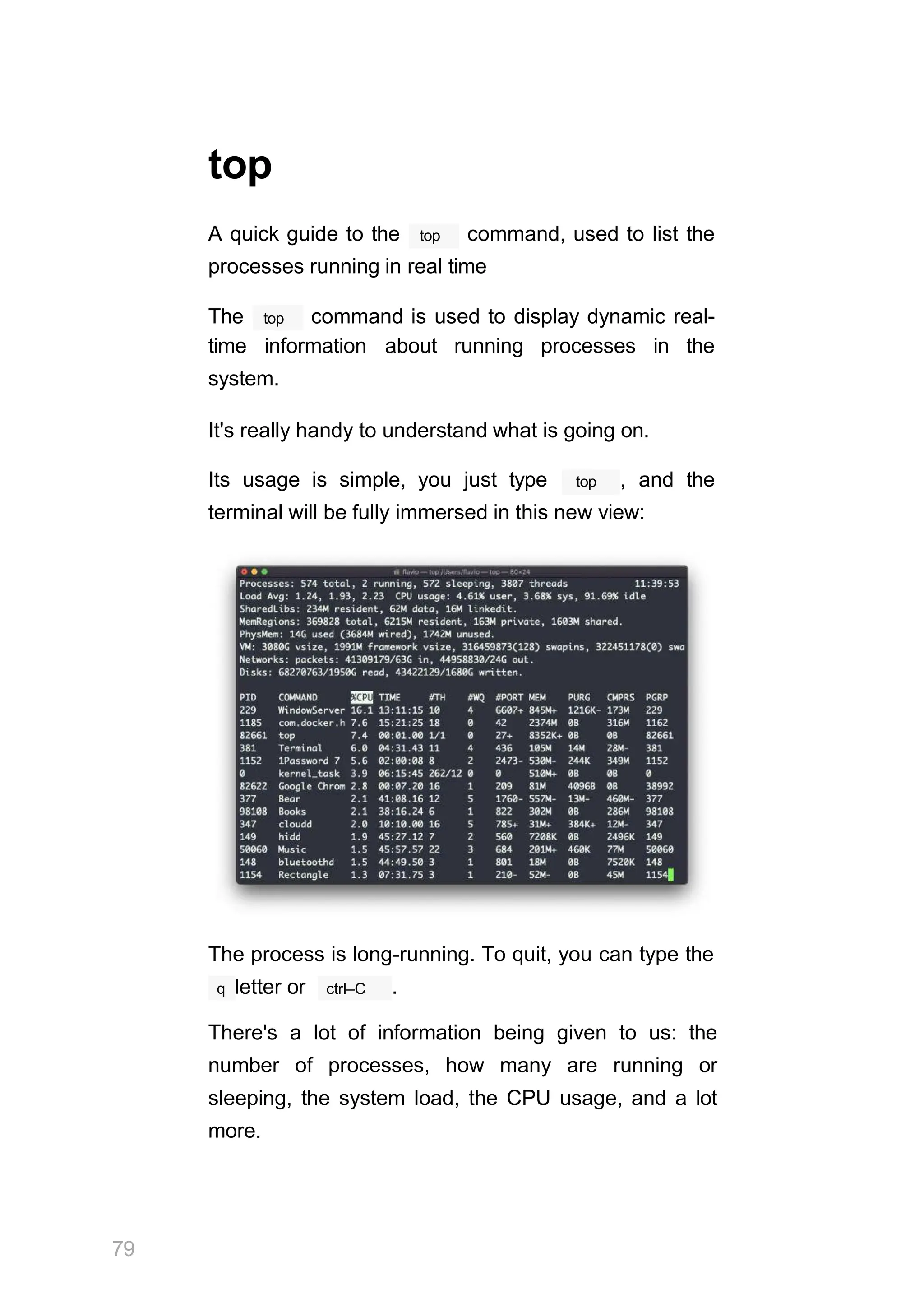 top
top
A quick guide to the command, used to list the
processes running in real time
top
The command is used to display dynamic real-
time information about running processes in the
system.
It's really handy to understand what is going on.
top
Its usage is simple, you just type , and the
terminal will be fully immersed in this new view:
The process is long-running. To quit, you can type the
ctrl–C
79
q letter or .
There's a lot of information being given to us: the
number of processes, how many are running or
sleeping, the system load, the CPU usage, and a lot
more.
 