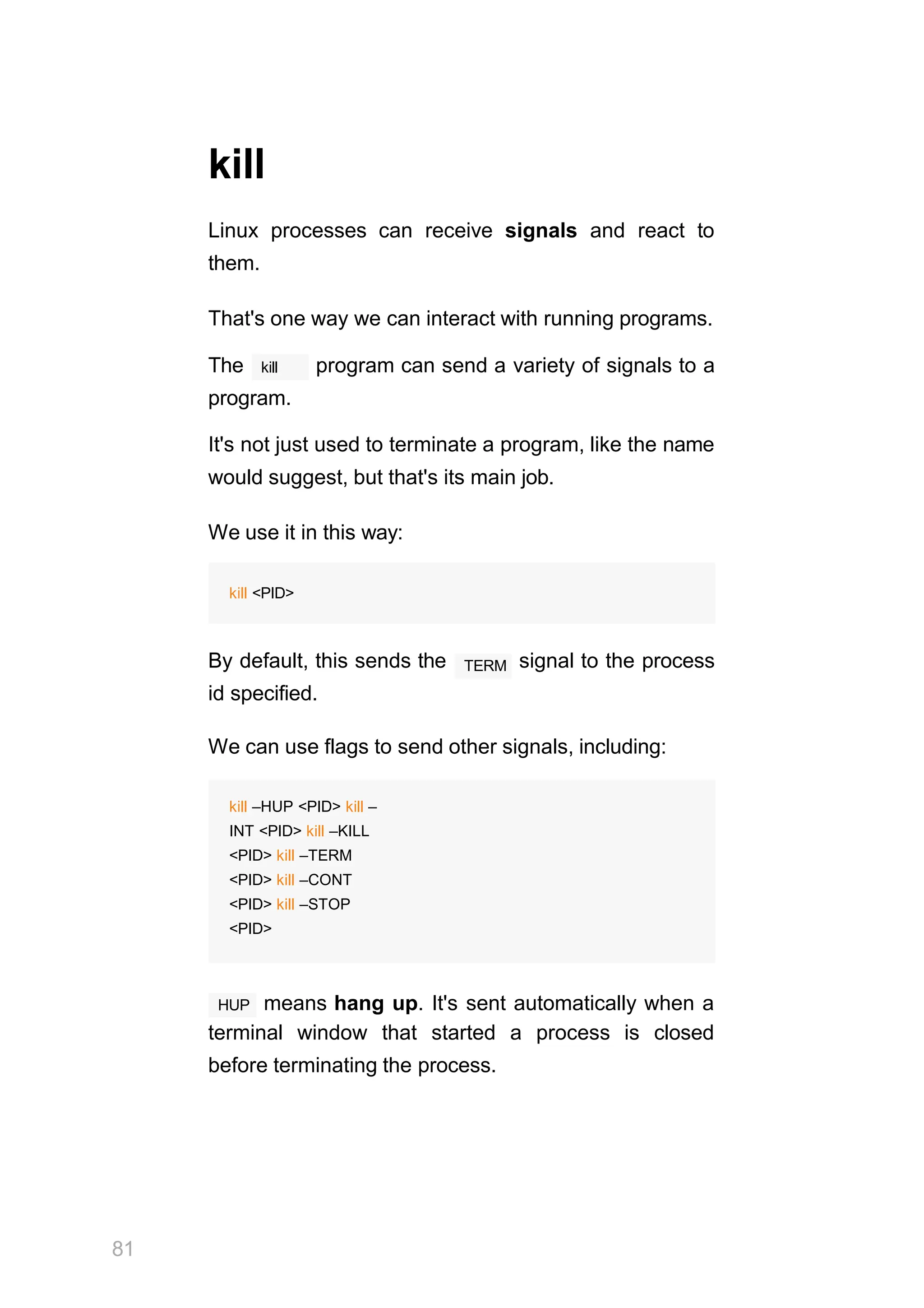 81
kill
Linux processes can receive signals and react to
them.
That's one way we can interact with running programs.
kill
The program can send a variety of signals to a
program.
It's not just used to terminate a program, like the name
would suggest, but that's its main job.
We use it in this way:
kill <PID>
TERM
By default, this sends the signal to the process
id specified.
We can use flags to send other signals, including:
kill –HUP <PID> kill –
INT <PID> kill –KILL
<PID> kill –TERM
<PID> kill –CONT
<PID> kill –STOP
<PID>
HUP means hang up. It's sent automatically when a
terminal window that started a process is closed
before terminating the process.
 