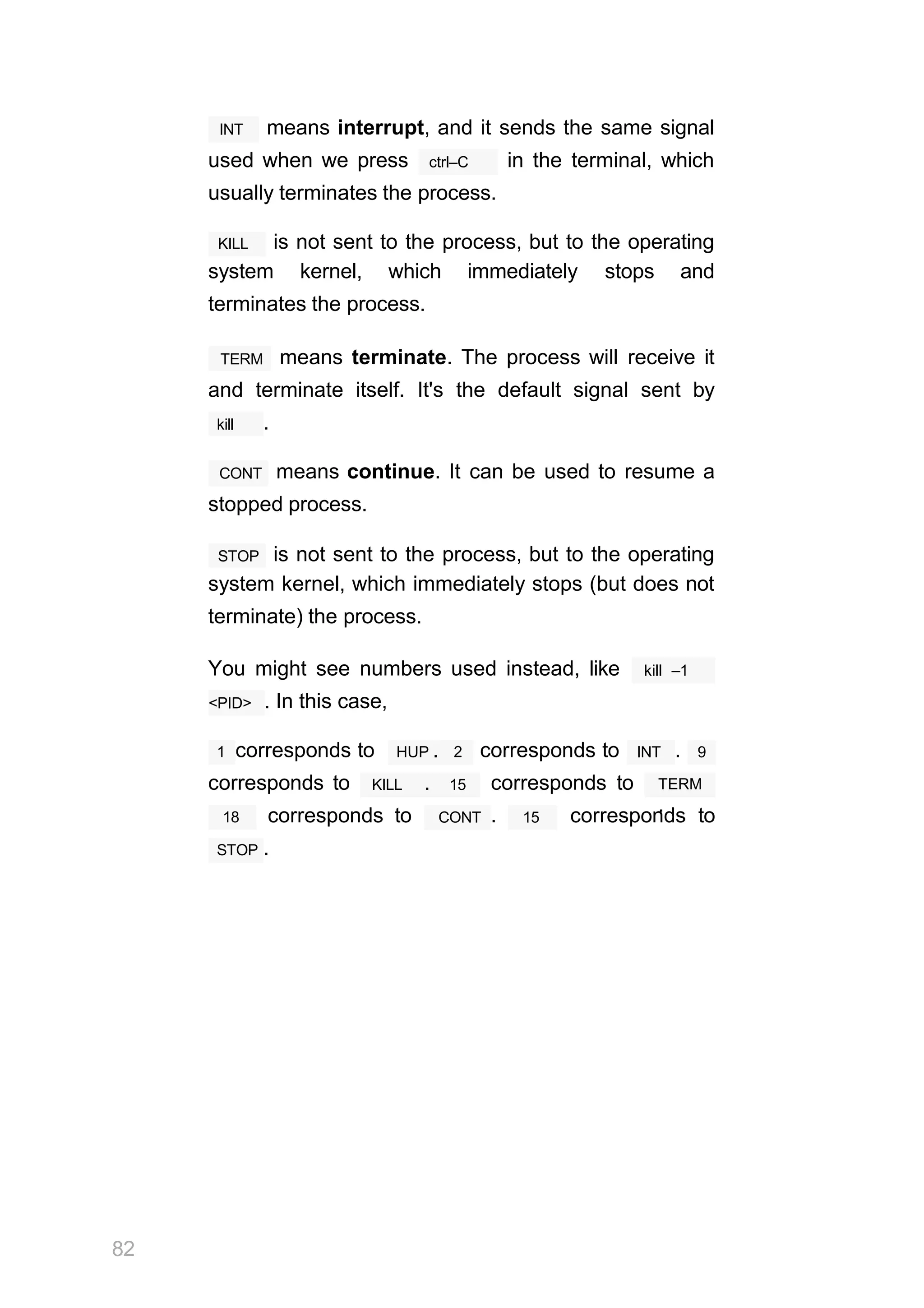 INT means interrupt, and it sends the same signal
ctrl–C
used when we press in the terminal, which
usually terminates the process.
KILL is not sent to the process, but to the operating
system kernel, which immediately stops and
terminates the process.
TERM means terminate. The process will receive it
and terminate itself. It's the default signal sent by
kill .
CONT means continue. It can be used to resume a
stopped process.
STOP is not sent to the process, but to the operating
system kernel, which immediately stops (but does not
terminate) the process.
You might see numbers used instead, like kill –1
<PID> . In this case,
1 corresponds to HUP . 2 corresponds to INT . 9
corresponds to KILL . 15 corresponds to TERM
.
18 corresponds to
82
CONT . 15 corresponds to
STOP .
 