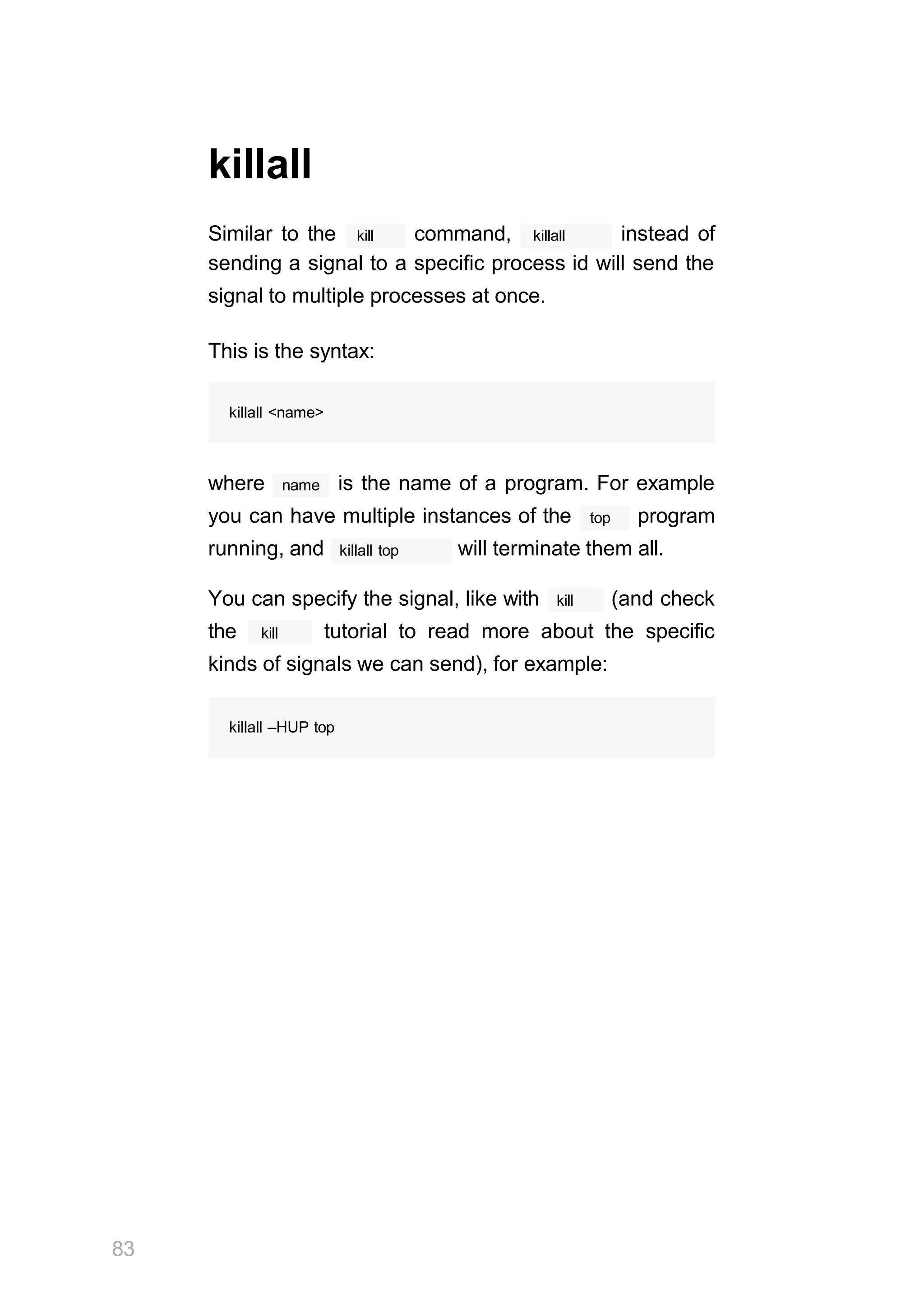 83
killall
kill killall
Similar to the command, instead of
sending a signal to a specific process id will send the
signal to multiple processes at once.
This is the syntax:
killall <name>
name
where is the name of a program. For example
top
you can have multiple instances of the program
killall top
running, and will terminate them all.
kill
You can specify the signal, like with (and check
kill
the tutorial to read more about the specific
kinds of signals we can send), for example:
killall –HUP top
 