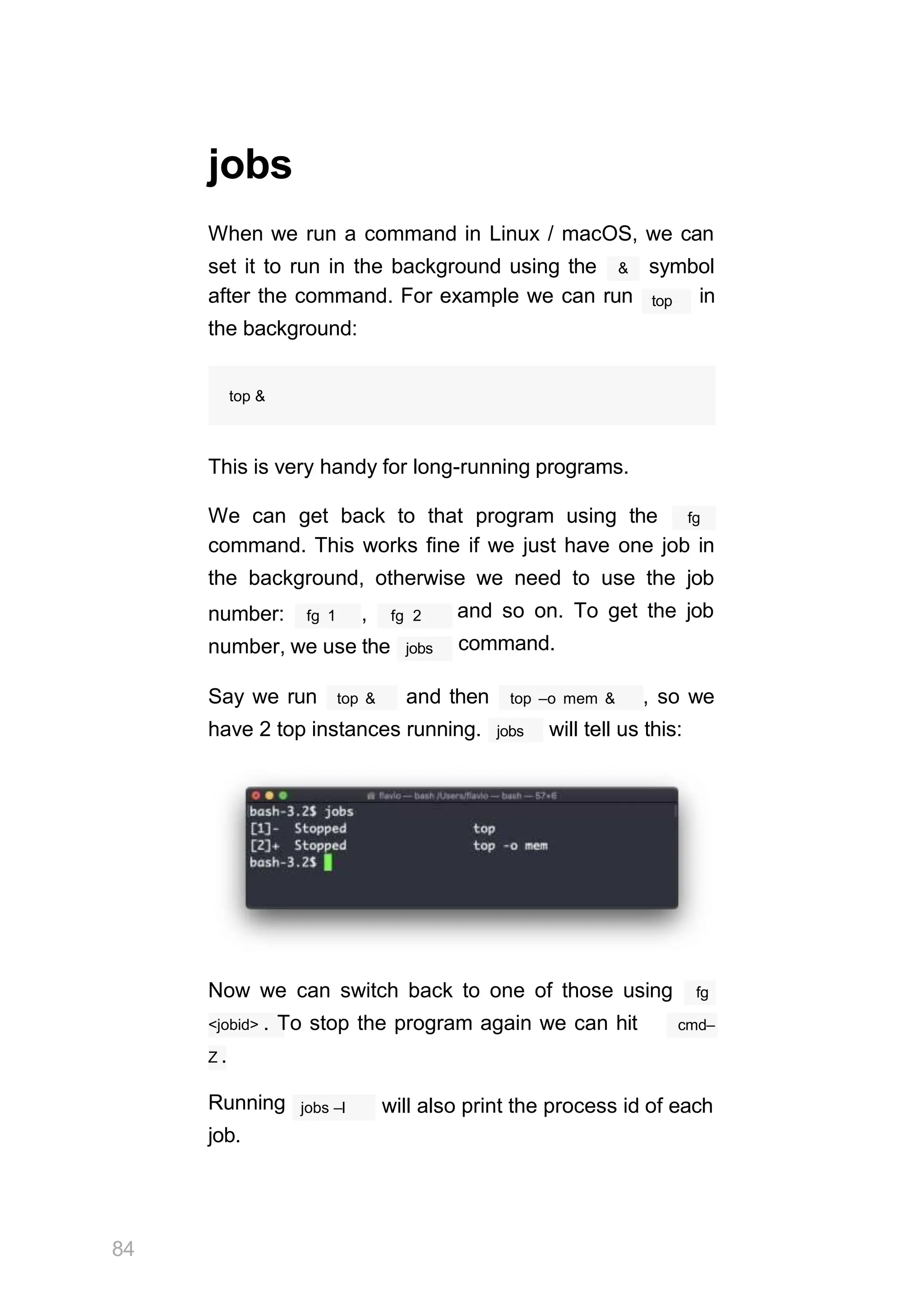 jobs
When we run a command in Linux / macOS, we can
&
set it to run in the background using the symbol
top
after the command. For example we can run in
the background:
top &
This is very handy for long-running programs.
We can get back to that program using the fg
command. This works fine if we just have one job in
the background, otherwise we need to use the job
fg 1
number: , fg 2 and so on. To get the job
command.
number, we use the jobs
top &
Say we run and then top –o mem & , so we
have 2 top instances running. jobs will tell us this:
Now we can switch back to one of those using fg
<jobid> . To stop the program again we can hit cmd–
Z .
84
Running
job.
jobs –l will also print the process id of each
 