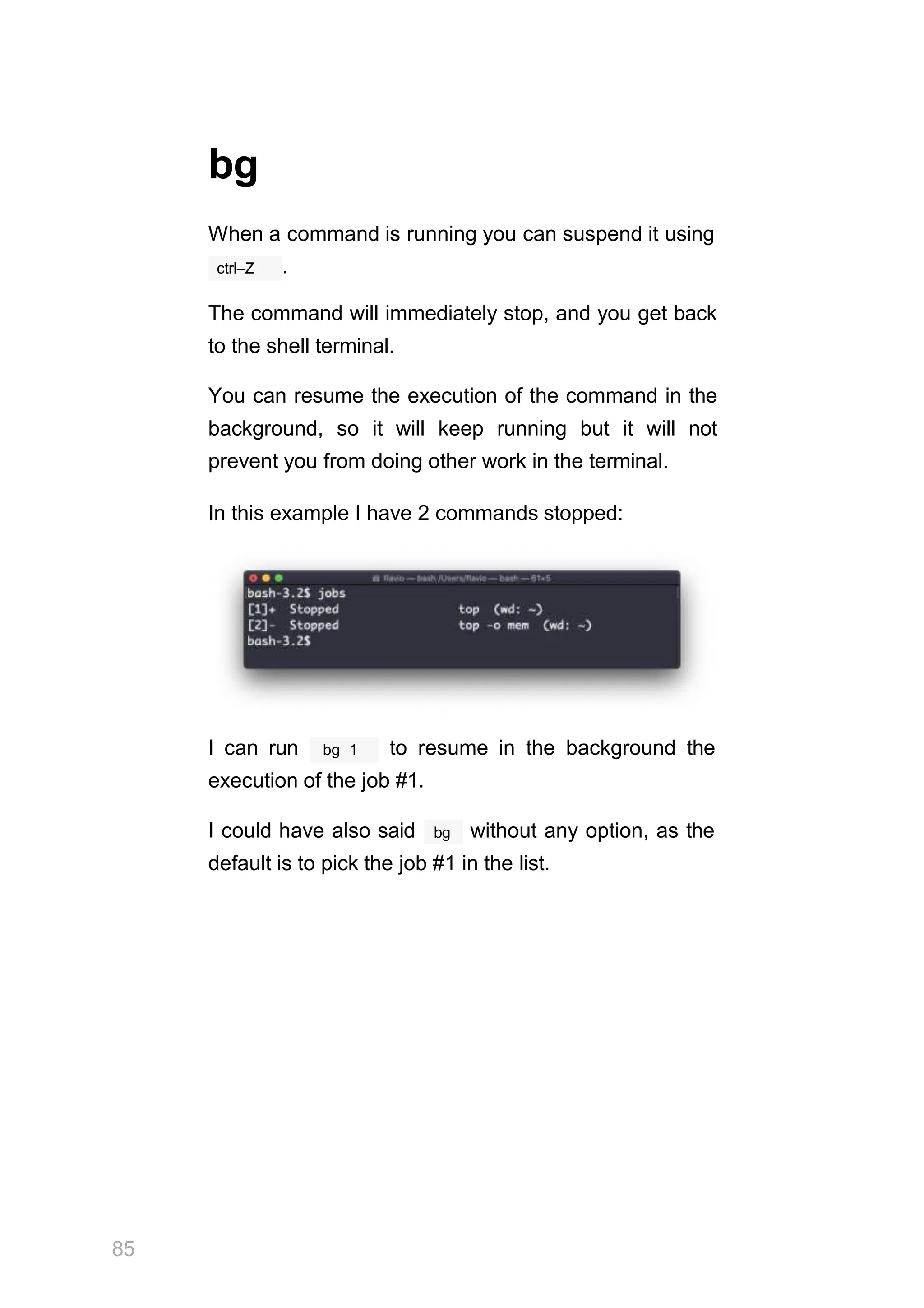 bg
When a command is running you can suspend it using
ctrl–Z .
The command will immediately stop, and you get back
to the shell terminal.
You can resume the execution of the command in the
background, so it will keep running but it will not
prevent you from doing other work in the terminal.
In this example I have 2 commands stopped:
bg 1
85
I can run to resume in the background the
execution of the job #1.
bg
I could have also said without any option, as the
default is to pick the job #1 in the list.
 
