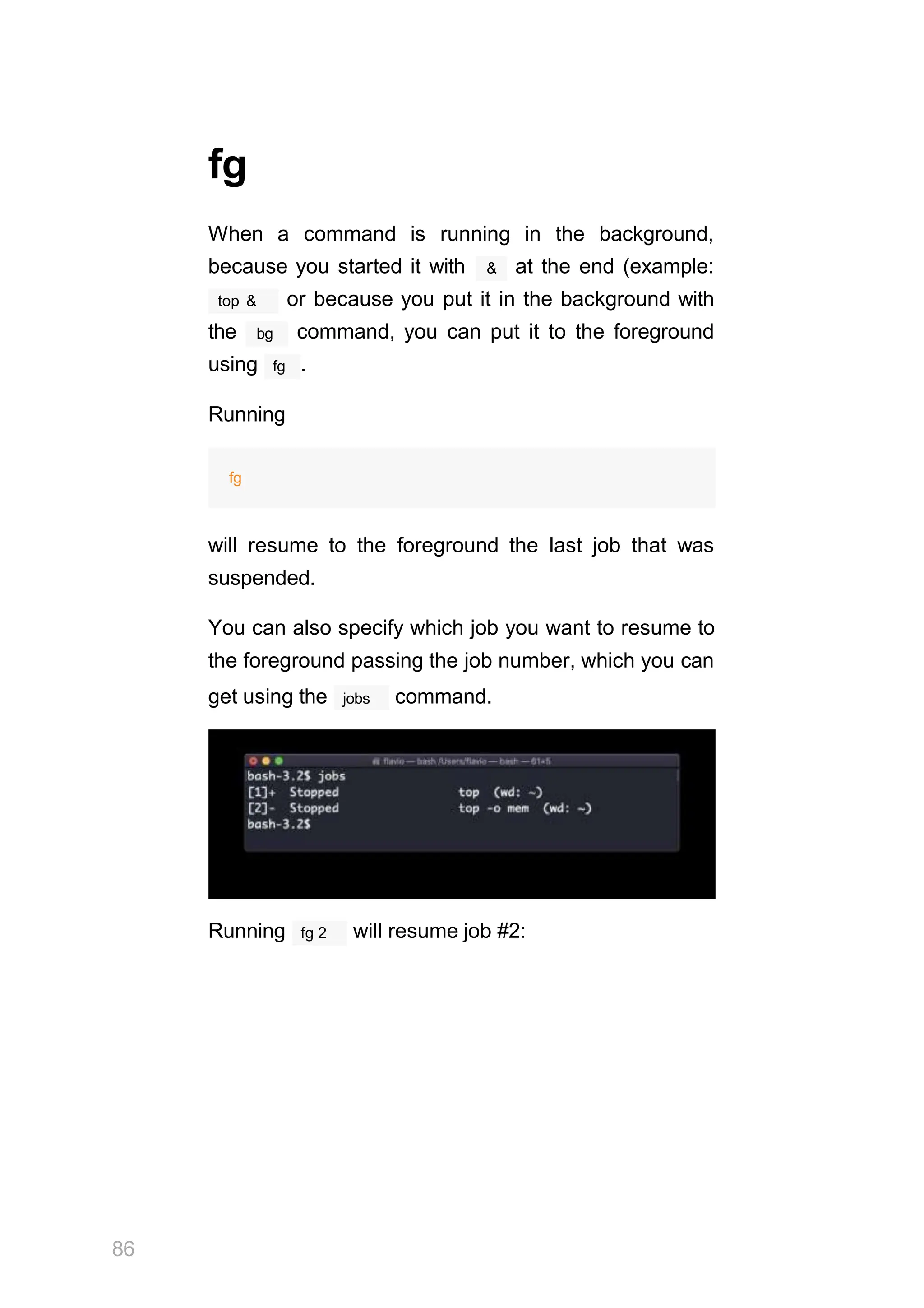 fg
When a command is running in the background,
&
because you started it with at the end (example:
top & or because you put it in the background with
the bg command, you can put it to the foreground
fg
using .
Running
fg
will resume to the foreground the last job that was
suspended.
You can also specify which job you want to resume to
the foreground passing the job number, which you can
jobs
get using the command.
Running
86
fg 2 will resume job #2:
 