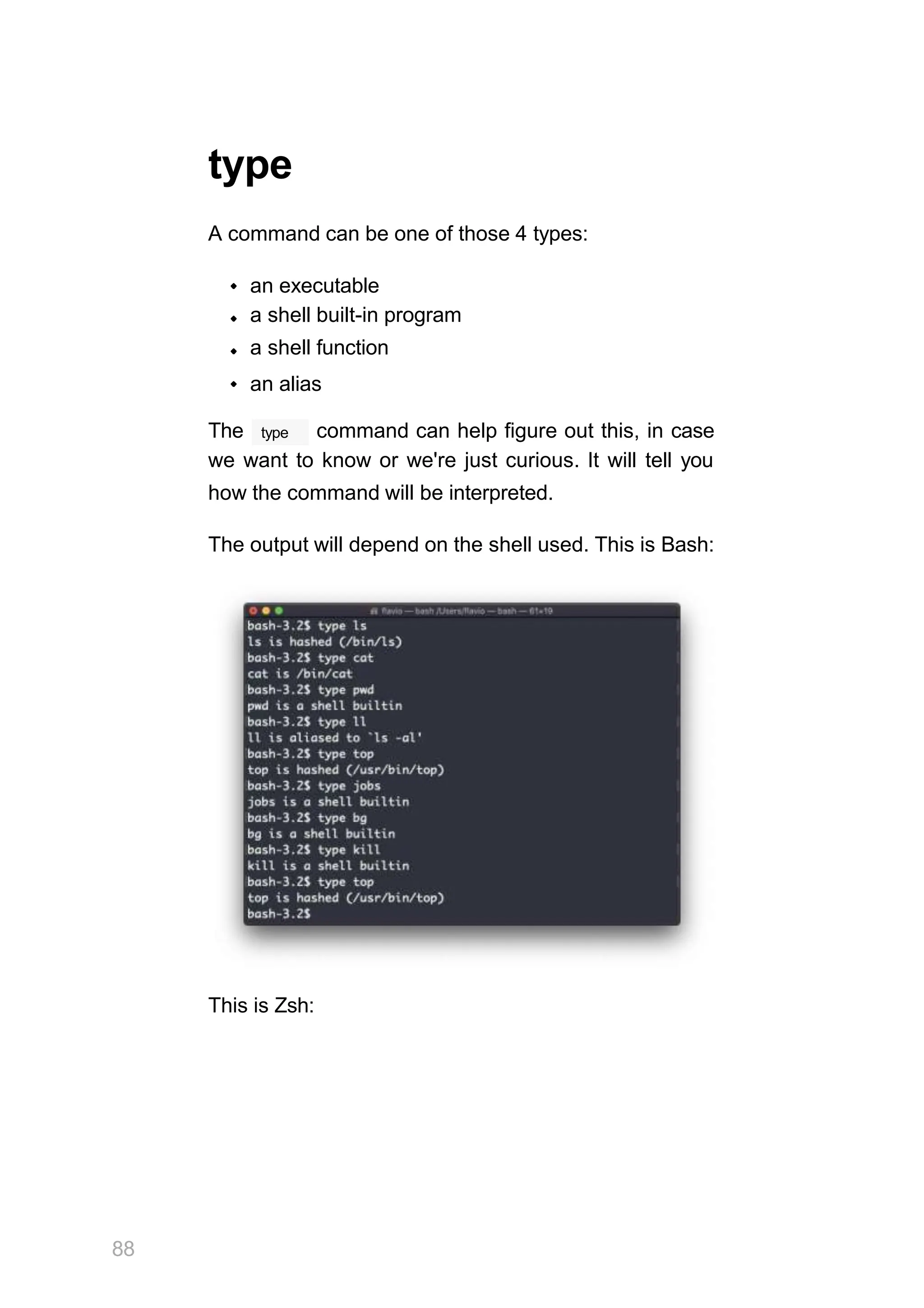 type
A command can be one of those 4 types:
an executable
a shell built-in program
a shell function
an alias
type
The command can help figure out this, in case
we want to know or we're just curious. It will tell you
how the command will be interpreted.
The output will depend on the shell used. This is Bash:
This is Zsh:
88
 