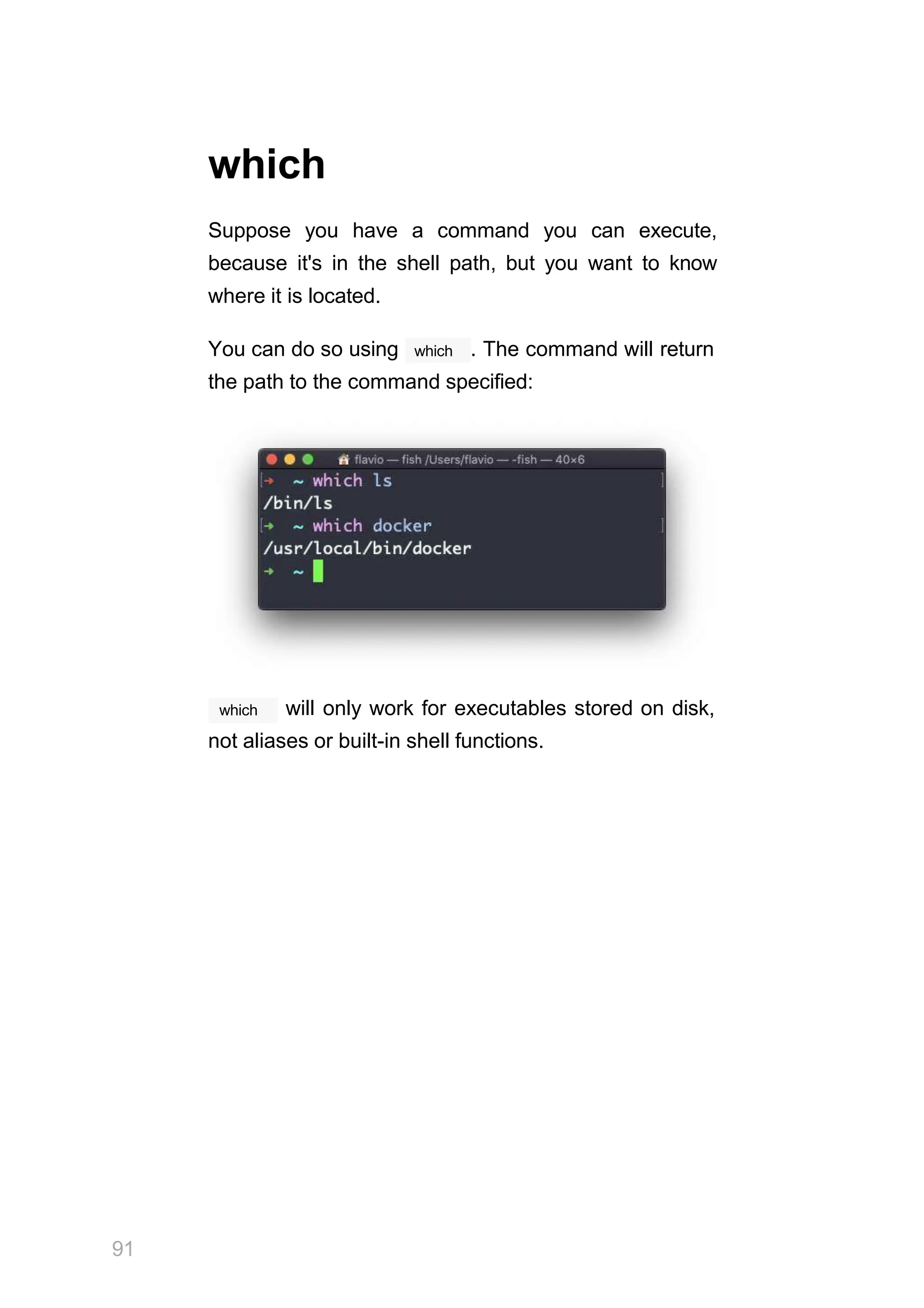 which
Suppose you have a command you can execute,
because it's in the shell path, but you want to know
where it is located.
which
You can do so using . The command will return
the path to the command specified:
which
91
will only work for executables stored on disk,
not aliases or built-in shell functions.
 