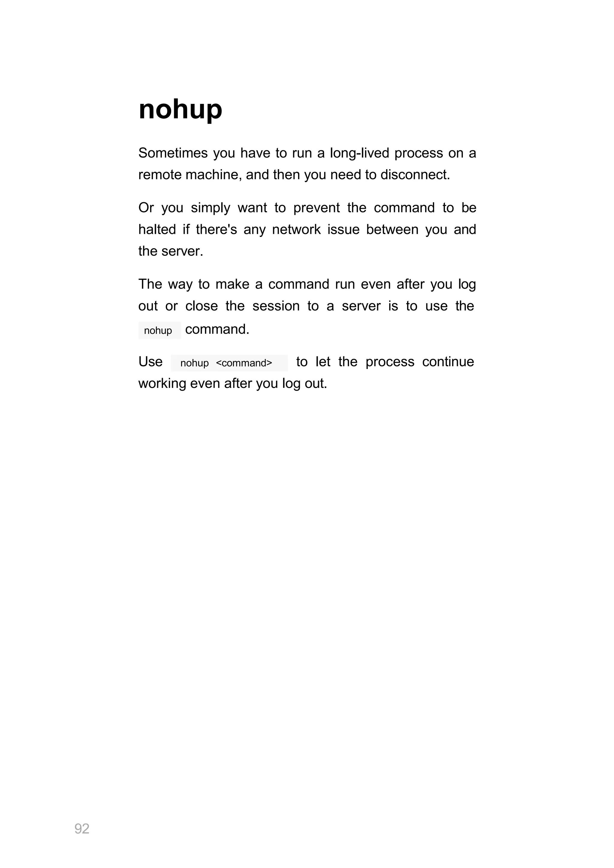 92
nohup
Sometimes you have to run a long-lived process on a
remote machine, and then you need to disconnect.
Or you simply want to prevent the command to be
halted if there's any network issue between you and
the server.
The way to make a command run even after you log
out or close the session to a server is to use the
nohup command.
nohup <command>
Use to let the process continue
working even after you log out.
 