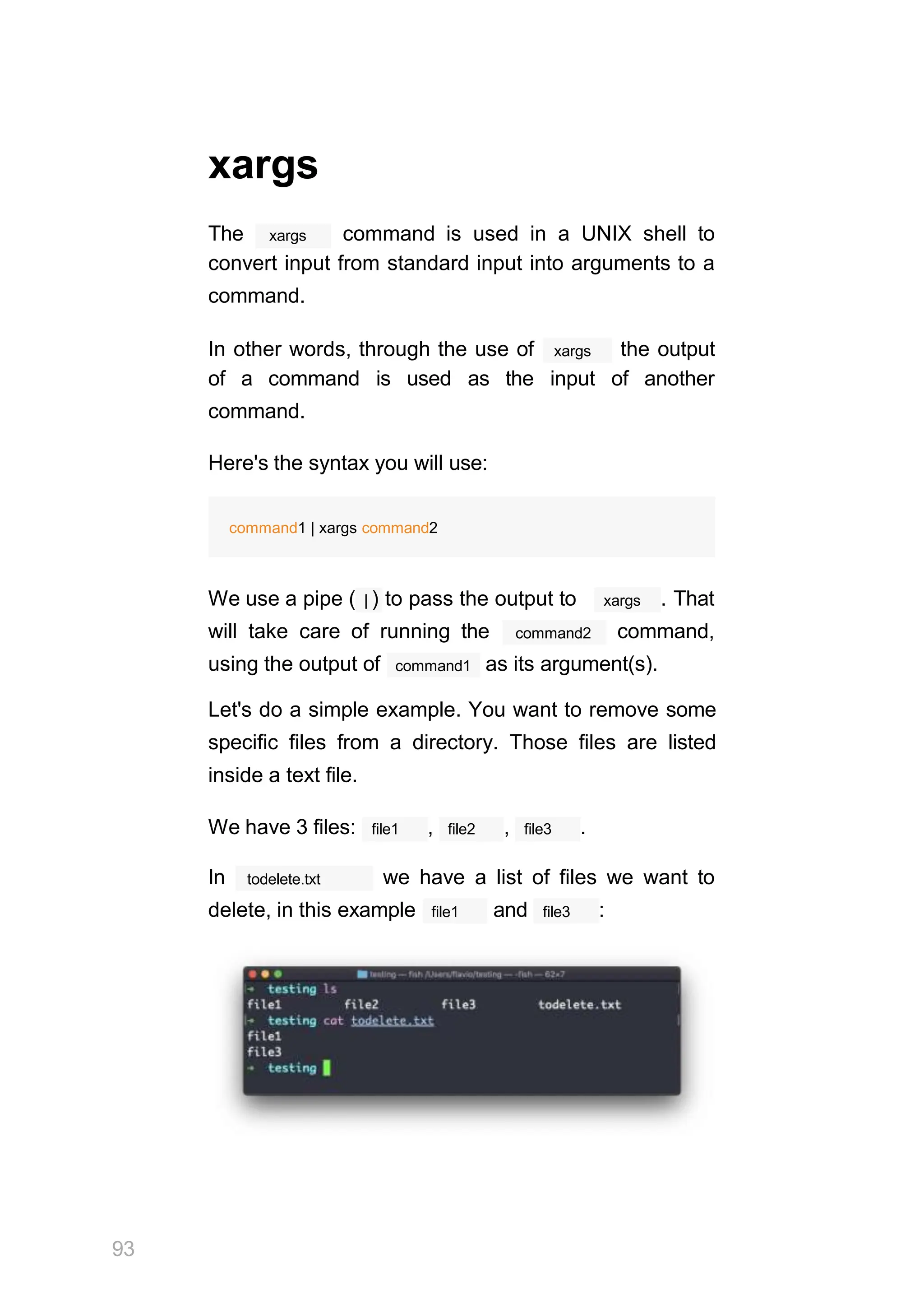 xargs
xargs
The command is used in a UNIX shell to
convert input from standard input into arguments to a
command.
xargs
In other words, through the use of the output
of a command is used as the input of another
command.
Here's the syntax you will use:
command1 | xargs command2
xargs
We use a pipe ( | ) to pass the output to . That
command2
will take care of running the command,
command1
using the output of as its argument(s).
Let's do a simple example. You want to remove some
specific files from a directory. Those files are listed
inside a text file.
file1
We have 3 files: , file2 , file3 .
todelete.txt
In we have a list of files we want to
file1
delete, in this example and file3 :
93
 