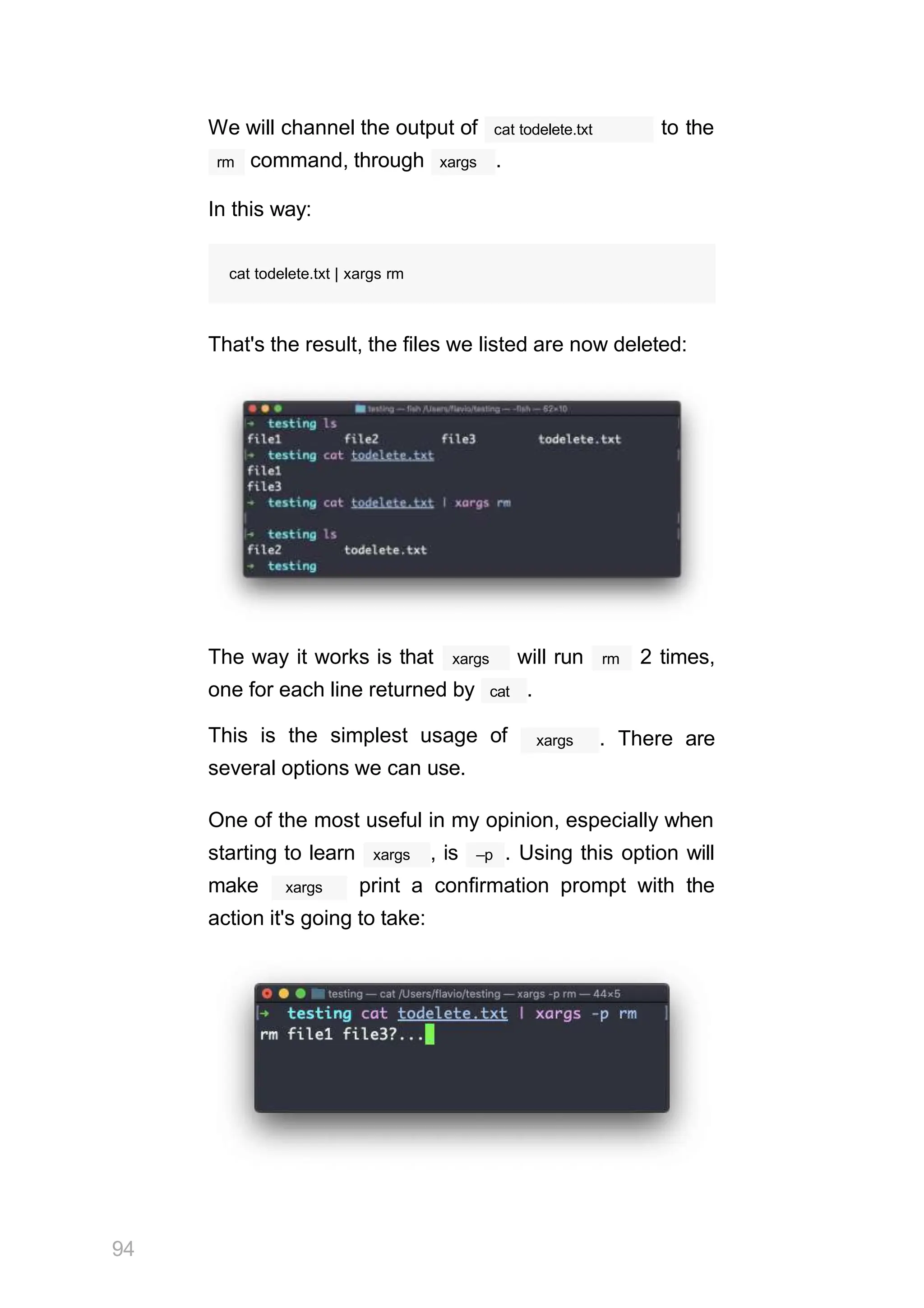 We will channel the output of cat todelete.txt to the
rm command, through xargs .
In this way:
cat todelete.txt | xargs rm
That's the result, the files we listed are now deleted:
The way it works is that xargs will run rm 2 times,
one for each line returned by cat .
This is the simplest usage of
several options we can use.
xargs . There are
One of the most useful in my opinion, especially when
xargs
starting to learn , is –p . Using this option will
xargs
make print a confirmation prompt with the
action it's going to take:
94
 