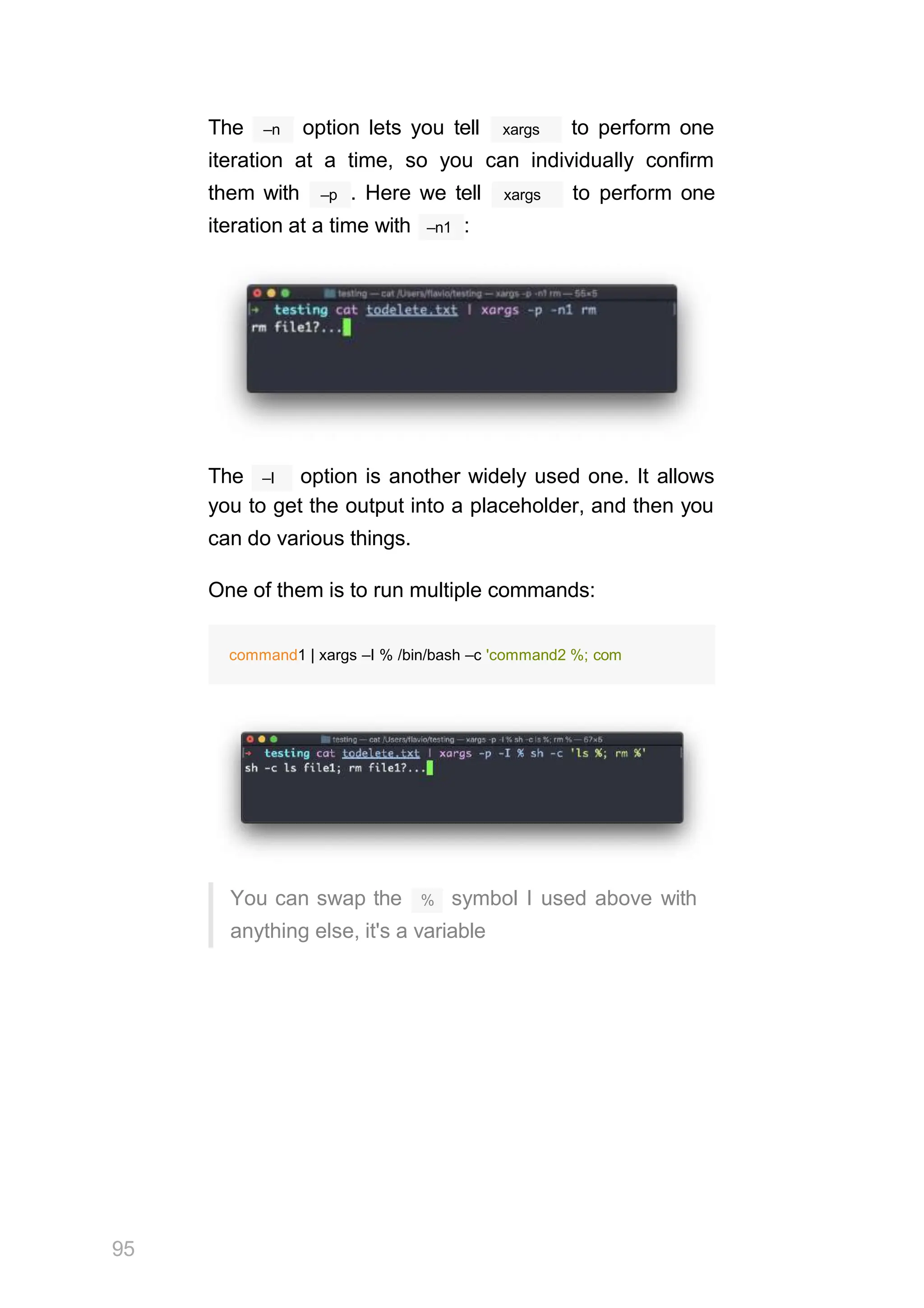 –n
The option lets you tell xargs to perform one
iteration at a time, so you can individually confirm
–p
them with . Here we tell xargs to perform one
–n1
iteration at a time with :
–I
The option is another widely used one. It allows
you to get the output into a placeholder, and then you
can do various things.
One of them is to run multiple commands:
%
95
You can swap the symbol I used above with
anything else, it's a variable
command1 | xargs –I % /bin/bash –c 'command2 %; com
 