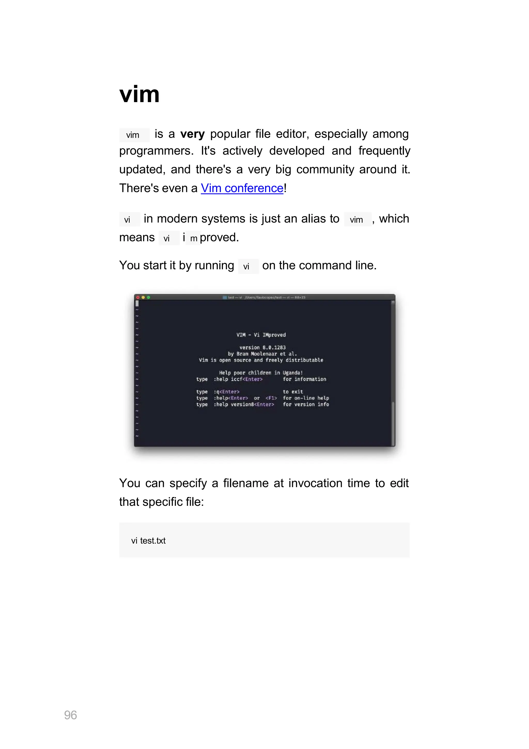 vim
vim is a very popular file editor, especially among
programmers. It's actively developed and frequently
updated, and there's a very big community around it.
There's even a Vim conference!
vi vim
in modern systems is just an alias to , which
vi
means i m proved.
You start it by running vi on the command line.
You can specify a filename at invocation time to edit
that specific file:
96
vi test.txt
 