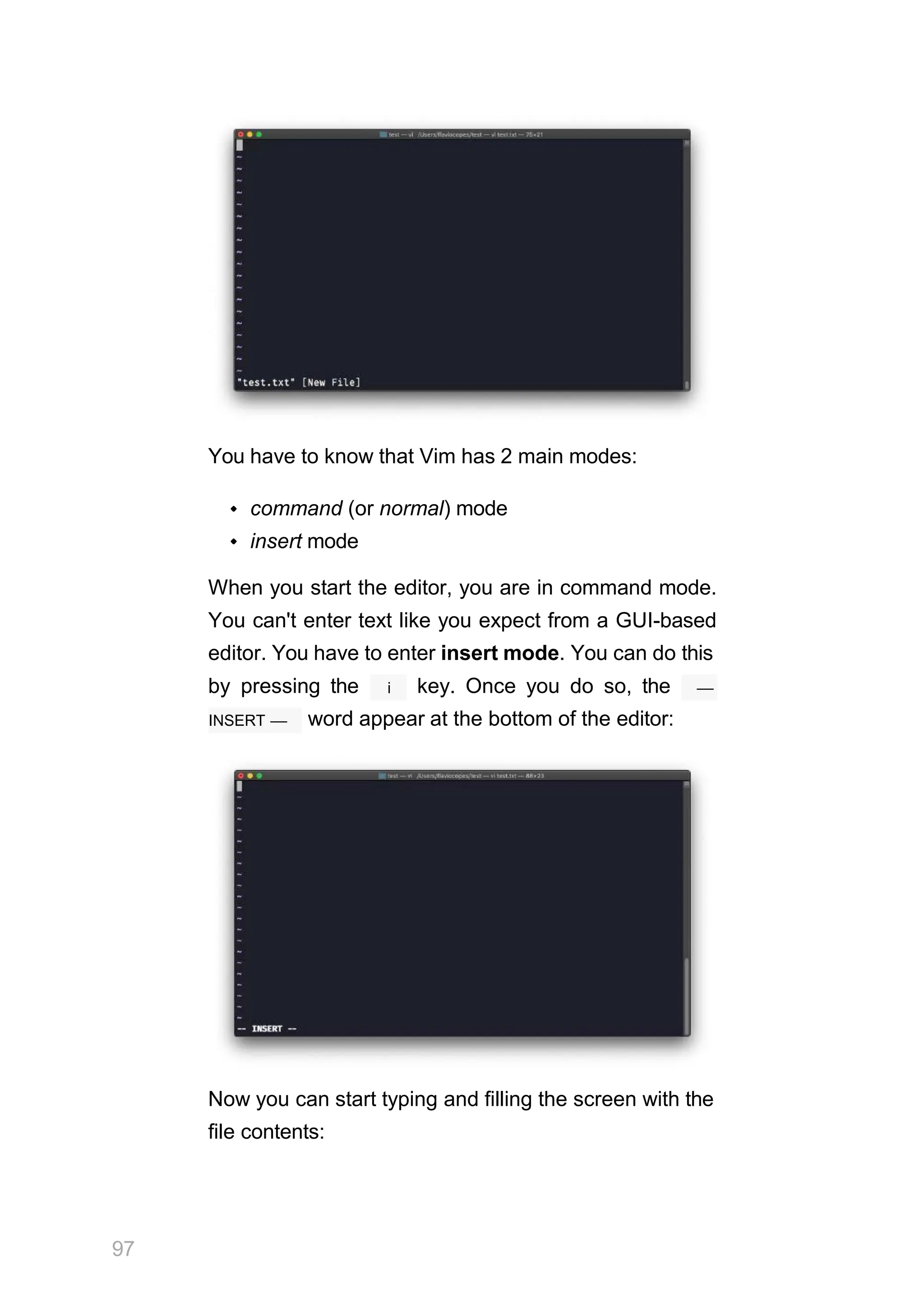 You have to know that Vim has 2 main modes:
command (or normal) mode
insert mode
When you start the editor, you are in command mode.
You can't enter text like you expect from a GUI-based
editor. You have to enter insert mode. You can do this
i
by pressing the key. Once you do so, the ––
INSERT –– word appear at the bottom of the editor:
Now you can start typing and filling the screen with the
file contents:
97
 