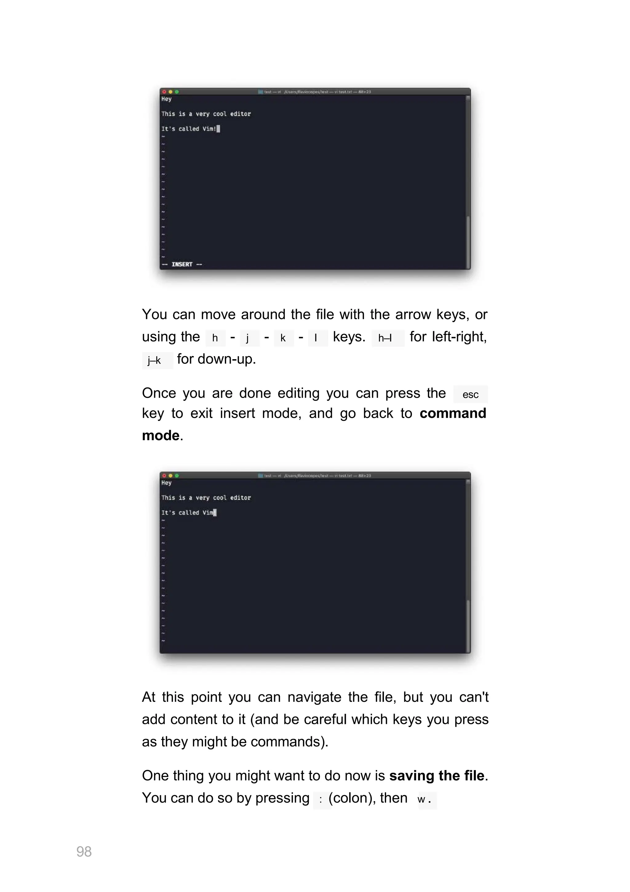 You can move around the file with the arrow keys, or
using the h - j - k - l keys. h–l for left-right,
j–k for down-up.
Once you are done editing you can press the esc
key to exit insert mode, and go back to command
mode.
At this point you can navigate the file, but you can't
add content to it (and be careful which keys you press
as they might be commands).
One thing you might want to do now is saving the file.
You can do so by pressing : (colon), then w .
98
 