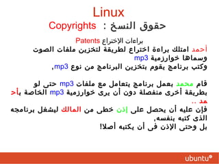 Copyrights   :  حقوق النسخ   س : هل حقوق الملكية الفكرية والحقوق المحفوظة حقوق طبيعية ومشروعة؟ "تعتبر حقوق النسخ (تترجم أحيانً ا حقوق المؤلف ) والبرمجيات المملوكة وبراءات ا لاختراع قيودًا هدّامة على الحق الطبيعي في تشارك المعرفة، إنها تكسر سلسلة التراكم العلمي وتدفع الجميع للانشغال بإعادة اختراع العجلة . إنها حقوق مكتسبة تم تقديمها لحماية المؤلفين ولكنها مجرد‬ ‫ذريعة  لاعطاء الناشرين  (  الكلا م يشمل شركات البرمجيات ) وليس المؤلفين المزيد من النفوذ على حساب حرية الناس فقط من أجل المال." مؤيد السعدى  Linux 
